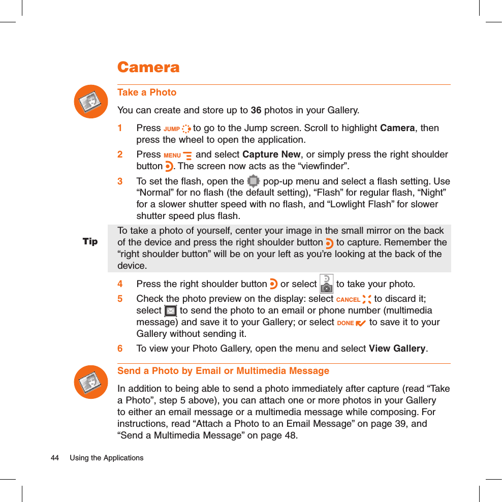 TipCameraTake a PhotoYou can create and store up to 36 photos in your Gallery. 1 Press JUMP   to go to the Jump screen. Scroll to highlight Camera, then press the wheel to open the application.2 Press MENU    and select Capture New, or simply press the right shoulder button . The screen now acts as the “viewfinder”.3 To set the flash, open the   pop-up menu and select a flash setting. Use “Normal” for no flash (the default setting), “Flash” for regular flash, “Night” for a slower shutter speed with no flash, and “Lowlight Flash” for slower shutter speed plus flash.To take a photo of yourself, center your image in the small mirror on the back of the device and press the right shoulder button   to capture. Remember the “right shoulder button” will be on your left as you’re looking at the back of the device.4 Press the right shoulder button   or select   to take your photo.5 Check the photo preview on the display: select CANCEL   to discard it; select   to send the photo to an email or phone number (multimedia message) and save it to your Gallery; or select DONE   to save it to your Gallery without sending it.6 To view your Photo Gallery, open the menu and select View Gallery.Send a Photo by Email or Multimedia MessageIn addition to being able to send a photo immediately after capture (read “Take a Photo”, step 5 above), you can attach one or more photos in your Gallery to either an email message or a multimedia message while composing. For instructions, read “Attach a Photo to an Email Message” on page 39, and “Send a Multimedia Message” on page 48.44  Using the Applications