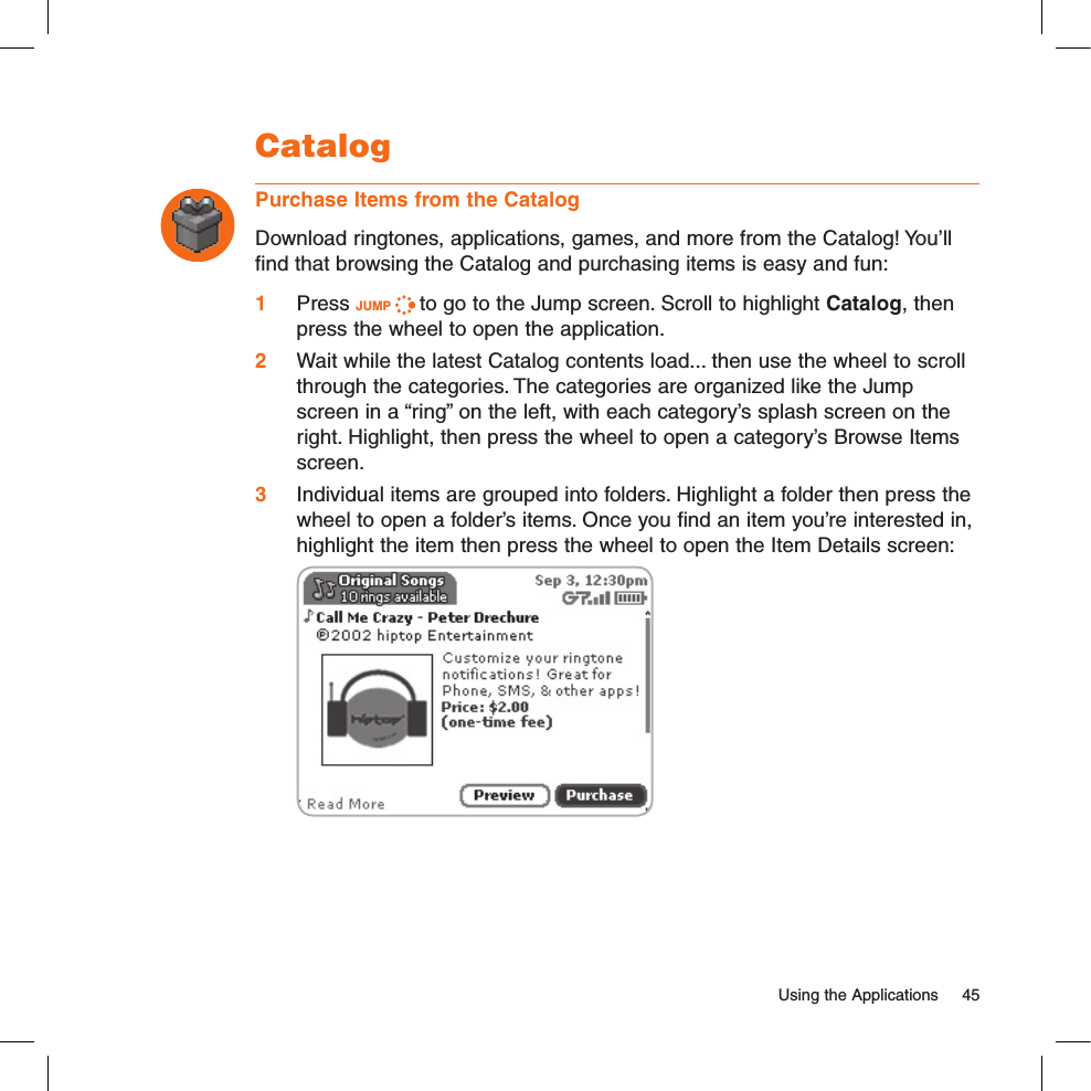   Using the Applications  45CatalogPurchase Items from the CatalogDownload ringtones, applications, games, and more from the Catalog! You’ll find that browsing the Catalog and purchasing items is easy and fun:1 Press JUMP   to go to the Jump screen. Scroll to highlight Catalog, then press the wheel to open the application.2 Wait while the latest Catalog contents load... then use the wheel to scroll through the categories. The categories are organized like the Jump screen in a “ring” on the left, with each category’s splash screen on the right. Highlight, then press the wheel to open a category’s Browse Items screen.3 Individual items are grouped into folders. Highlight a folder then press the wheel to open a folder’s items. Once you find an item you’re interested in, highlight the item then press the wheel to open the Item Details screen: 