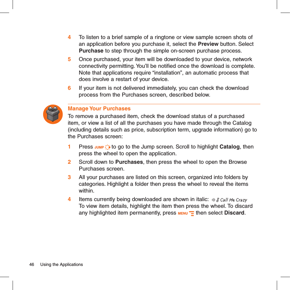 4 To listen to a brief sample of a ringtone or view sample screen shots of an application before you purchase it, select the Preview button. Select Purchase to step through the simple on-screen purchase process.5 Once purchased, your item will be downloaded to your device, network connectivity permitting. You’ll be notified once the download is complete. Note that applications require “installation”, an automatic process that does involve a restart of your device.6 If your item is not delivered immediately, you can check the download process from the Purchases screen, described below.Manage Your PurchasesTo remove a purchased item, check the download status of a purchased item, or view a list of all the purchases you have made through the Catalog (including details such as price, subscription term, upgrade information) go to the Purchases screen:1 Press JUMP   to go to the Jump screen. Scroll to highlight Catalog, then press the wheel to open the application.2 Scroll down to Purchases, then press the wheel to open the Browse Purchases screen.3 All your purchases are listed on this screen, organized into folders by categories. Highlight a folder then press the wheel to reveal the items within. 4  Items currently being downloaded are shown in italic:    To view item details, highlight the item then press the wheel. To discard any highlighted item permanently, press MENU   then select Discard.46  Using the Applications