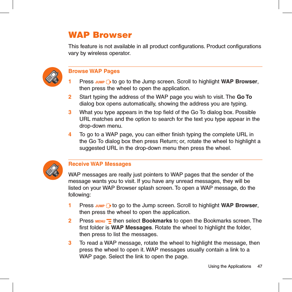   Using the Applications  47WAP BrowserThis feature is not available in all product configurations. Product configurations vary by wireless operator.Browse WAP Pages1 Press JUMP   to go to the Jump screen. Scroll to highlight WAP Browser, then press the wheel to open the application.2 Start typing the address of the WAP page you wish to visit. The Go To dialog box opens automatically, showing the address you are typing.3 What you type appears in the top field of the Go To dialog box. Possible URL matches and the option to search for the text you type appear in the drop-down menu. 4 To go to a WAP page, you can either finish typing the complete URL in the Go To dialog box then press Return; or, rotate the wheel to highlight a suggested URL in the drop-down menu then press the wheel. Receive WAP MessagesWAP messages are really just pointers to WAP pages that the sender of the message wants you to visit. If you have any unread messages, they will be listed on your WAP Browser splash screen. To open a WAP message, do the following:1 Press JUMP   to go to the Jump screen. Scroll to highlight WAP Browser, then press the wheel to open the application.2 Press MENU   then select Bookmarks to open the Bookmarks screen. The first folder is WAP Messages. Rotate the wheel to highlight the folder, then press to list the messages.3 To read a WAP message, rotate the wheel to highlight the message, then press the wheel to open it. WAP messages usually contain a link to a WAP page. Select the link to open the page.