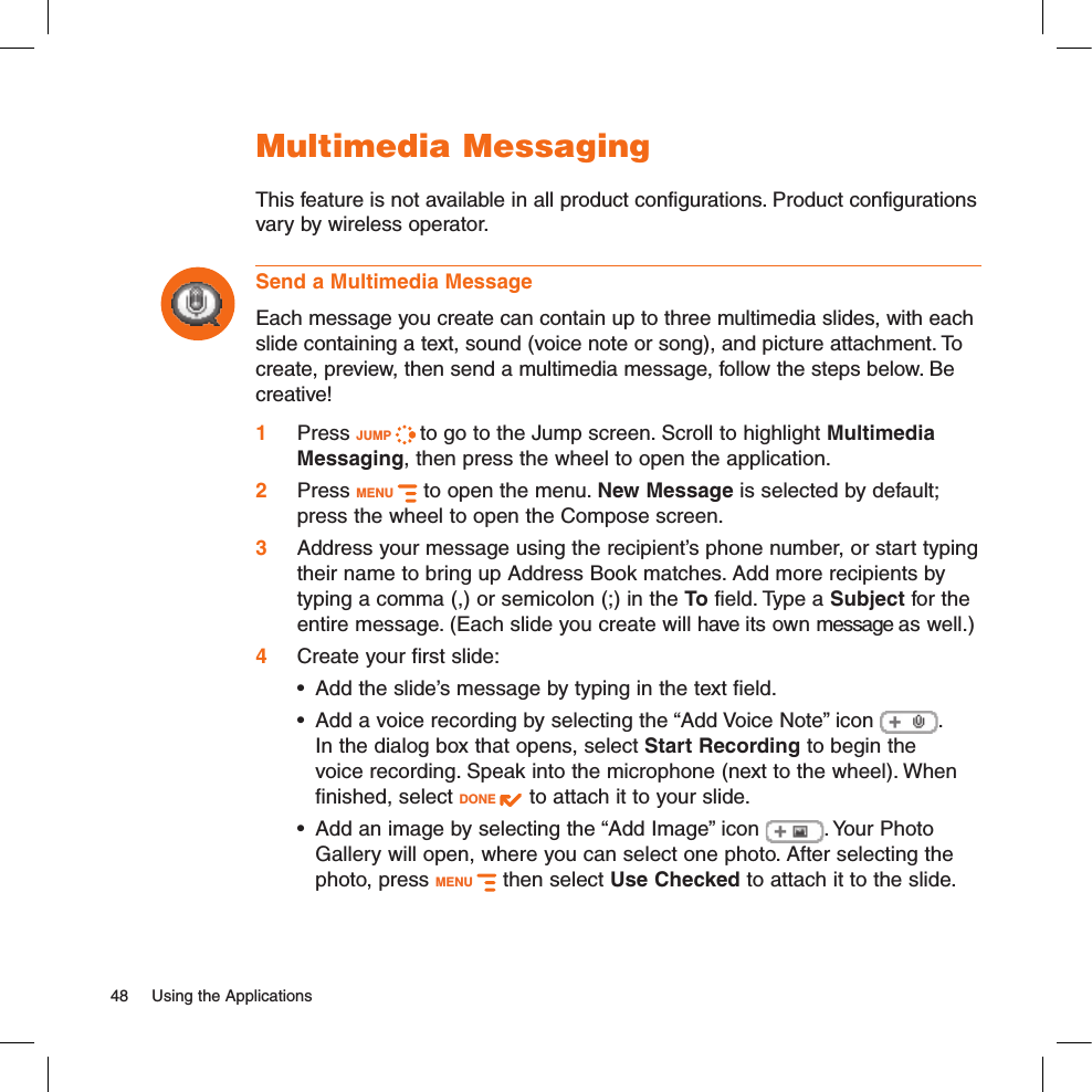 Multimedia MessagingThis feature is not available in all product configurations. Product configurations vary by wireless operator.Send a Multimedia MessageEach message you create can contain up to three multimedia slides, with each slide containing a text, sound (voice note or song), and picture attachment. To create, preview, then send a multimedia message, follow the steps below. Be creative! 1 Press JUMP   to go to the Jump screen. Scroll to highlight Multimedia Messaging, then press the wheel to open the application.2  Press MENU   to open the menu. New Message is selected by default; press the wheel to open the Compose screen.3  Address your message using the recipient’s phone number, or start typing their name to bring up Address Book matches. Add more recipients by typing a comma (,) or semicolon (;) in the To field. Type a Subject for the entire message. (Each slide you create will have its own message as well.)4  Create your first slide:•  Add the slide’s message by typing in the text field.•  Add a voice recording by selecting the “Add Voice Note” icon  .  In the dialog box that opens, select Start Recording to begin the voice recording. Speak into the microphone (next to the wheel). When finished, select DONE   to attach it to your slide.•  Add an image by selecting the “Add Image” icon  . Your Photo Gallery will open, where you can select one photo. After selecting the photo, press MENU   then select Use Checked to attach it to the slide.48  Using the Applications