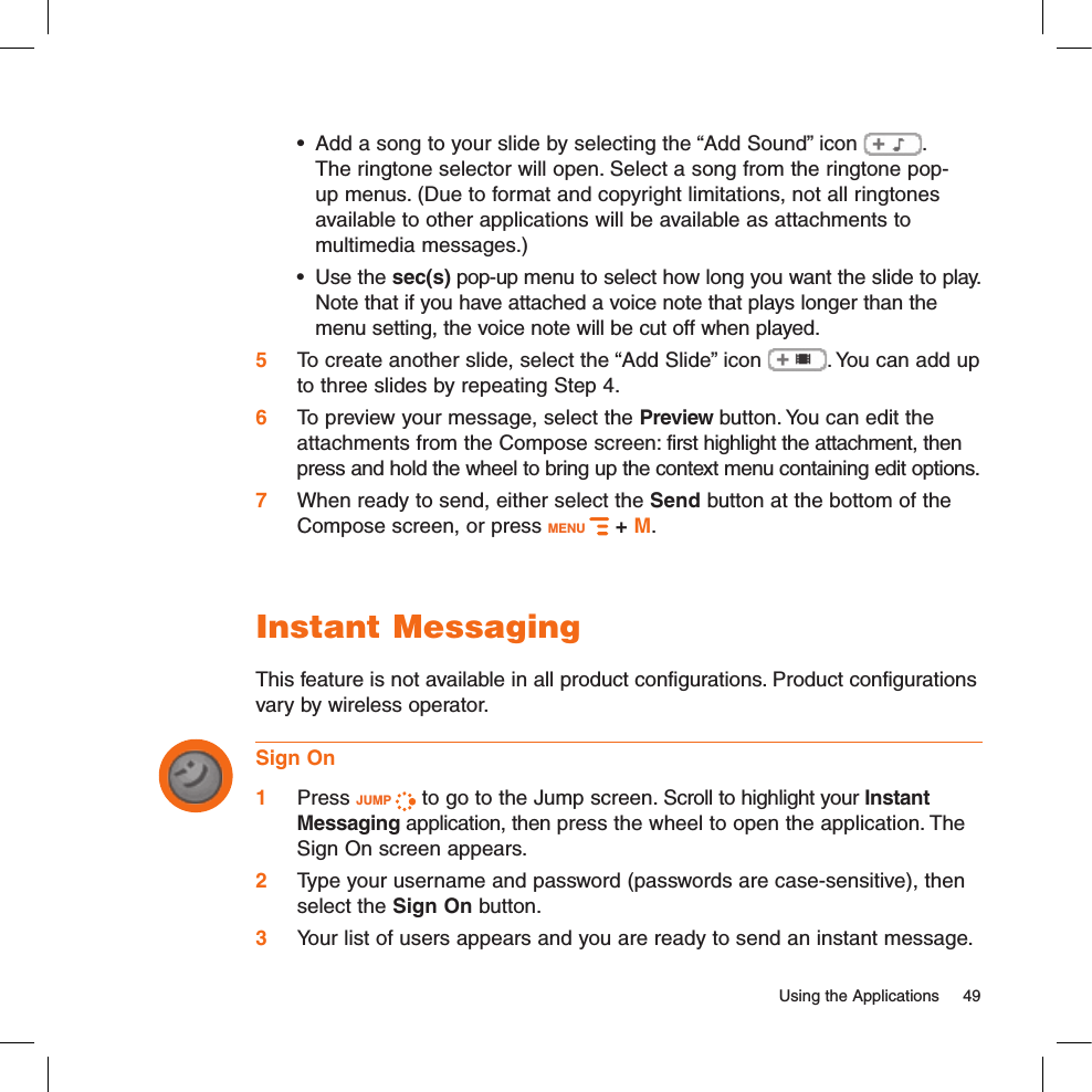 •  Add a song to your slide by selecting the “Add Sound” icon  .  The ringtone selector will open. Select a song from the ringtone pop-up menus. (Due to format and copyright limitations, not all ringtones available to other applications will be available as attachments to multimedia messages.)•  Use the sec(s) pop-up menu to select how long you want the slide to play. Note that if you have attached a voice note that plays longer than the menu setting, the voice note will be cut off when played.5  To create another slide, select the “Add Slide” icon  . You can add up to three slides by repeating Step 4.6  To preview your message, select the Preview button. You can edit the attachments from the Compose screen: first highlight the attachment, then press and hold the wheel to bring up the context menu containing edit options.7  When ready to send, either select the Send button at the bottom of the Compose screen, or press MENU   + M.Instant MessagingThis feature is not available in all product configurations. Product configurations vary by wireless operator.Sign On1 Press JUMP   to go to the Jump screen. Scroll to highlight your Instant Messaging application, then press the wheel to open the application. The Sign On screen appears. 2 Type your username and password (passwords are case-sensitive), then select the Sign On button.3 Your list of users appears and you are ready to send an instant message.  Using the Applications  49