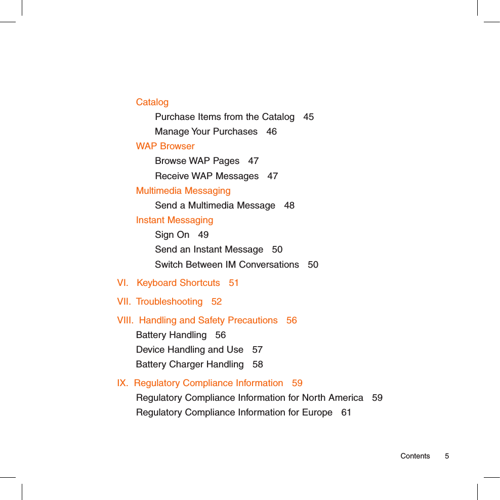 CatalogPurchase Items from the Catalog   45Manage Your Purchases   46WAP BrowserBrowse WAP Pages   47Receive WAP Messages   47Multimedia MessagingSend a Multimedia Message   48Instant MessagingSign On   49Send an Instant Message   50Switch Between IM Conversations   50VI.   Keyboard Shortcuts   51VII.  Troubleshooting   52VIII.  Handling and Safety Precautions   56Battery Handling   56Device Handling and Use   57Battery Charger Handling   58IX.  Regulatory Compliance Information   59Regulatory Compliance Information for North America   59Regulatory Compliance Information for Europe   61  Contents  5