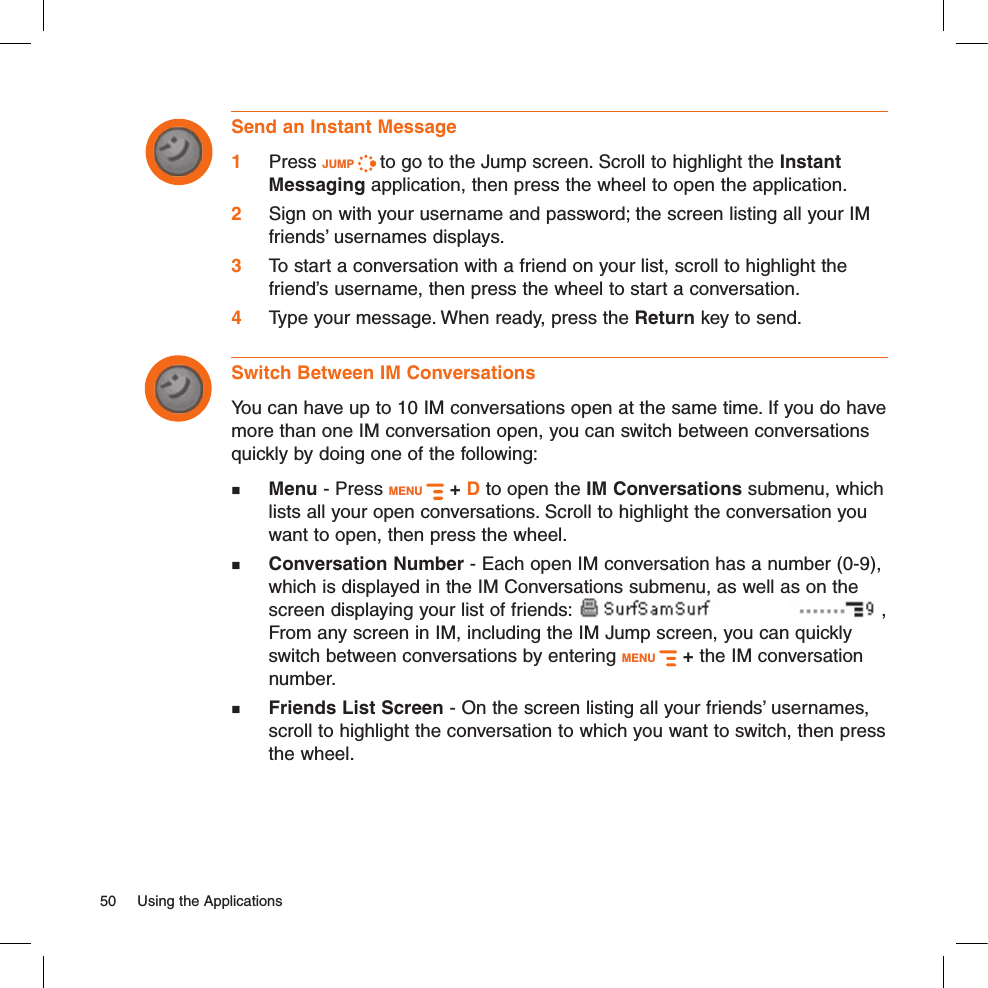 Send an Instant Message1 Press JUMP   to go to the Jump screen. Scroll to highlight the Instant Messaging application, then press the wheel to open the application.2  Sign on with your username and password; the screen listing all your IM friends’ usernames displays.3 To start a conversation with a friend on your list, scroll to highlight the friend’s username, then press the wheel to start a conversation.4  Type your message. When ready, press the Return key to send.Switch Between IM ConversationsYou can have up to 10 IM conversations open at the same time. If you do have more than one IM conversation open, you can switch between conversations quickly by doing one of the following: Menu - Press MENU   + D to open the IM Conversations submenu, which lists all your open conversations. Scroll to highlight the conversation you want to open, then press the wheel. Conversation Number - Each open IM conversation has a number (0-9), which is displayed in the IM Conversations submenu, as well as on the screen displaying your list of friends: , From any screen in IM, including the IM Jump screen, you can quickly switch between conversations by entering MENU   + the IM conversation number. Friends List Screen - On the screen listing all your friends’ usernames, scroll to highlight the conversation to which you want to switch, then press the wheel.50  Using the Applications