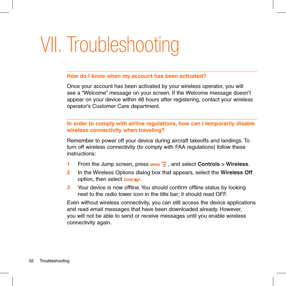 TroubleshootingHow do I know when my account has been activated?Once your account has been activated by your wireless operator, you will see a “Welcome” message on your screen. If the Welcome message doesn’t appear on your device within 48 hours after registering, contact your wireless operator’s Customer Care department.In order to comply with airline regulations, how can I temporarily disable wireless connectivity when traveling?Remember to power off your device during aircraft takeoffs and landings. To turn off wireless connectivity (to comply with FAA regulations) follow these instructions:1 From the Jump screen, press MENU   , and select Controls &gt; Wireless.2  In the Wireless Options dialog box that appears, select the Wireless Off option, then select DONE  .3  Your device is now offline. You should confirm offline status by looking next to the radio tower icon in the title bar; it should read OFF.Even without wireless connectivity, you can still access the device applications and read email messages that have been downloaded already. However, you will not be able to send or receive messages until you enable wireless connectivity again.52  TroubleshootingVII.