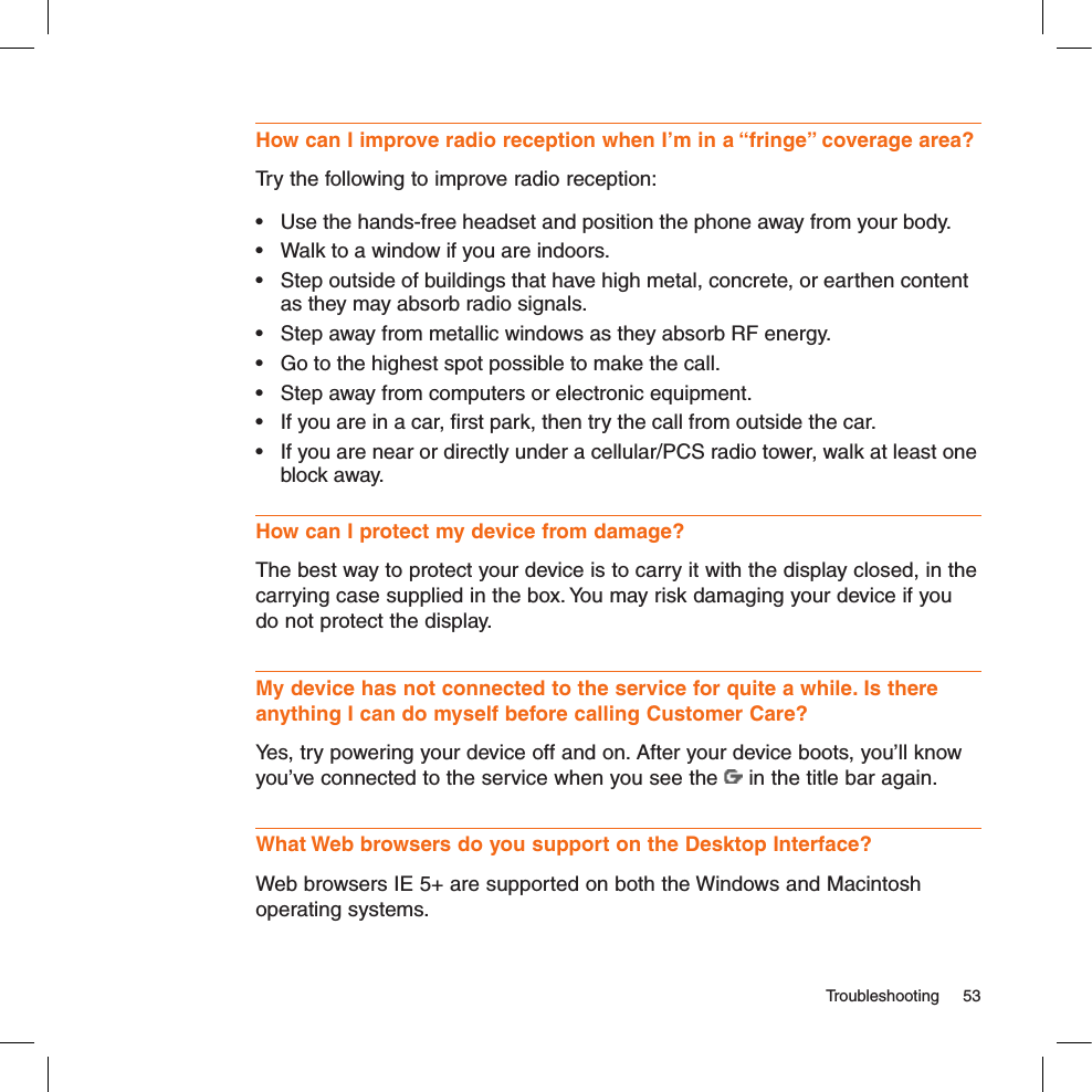   Troubleshooting  53How can I improve radio reception when I’m in a “fringe” coverage area?Try the following to improve radio reception:•  Use the hands-free headset and position the phone away from your body.•  Walk to a window if you are indoors.•  Step outside of buildings that have high metal, concrete, or earthen content as they may absorb radio signals.•  Step away from metallic windows as they absorb RF energy.•  Go to the highest spot possible to make the call.•  Step away from computers or electronic equipment.•  If you are in a car, ﬁrst park, then try the call from outside the car.•  If you are near or directly under a cellular/PCS radio tower, walk at least one block away.How can I protect my device from damage?The best way to protect your device is to carry it with the display closed, in the carrying case supplied in the box. You may risk damaging your device if you do not protect the display.My device has not connected to the service for quite a while. Is there anything I can do myself before calling Customer Care?Yes, try powering your device off and on. After your device boots, you’ll know you’ve connected to the service when you see the   in the title bar again.What Web browsers do you support on the Desktop Interface?Web browsers IE 5+ are supported on both the Windows and Macintosh operating systems.