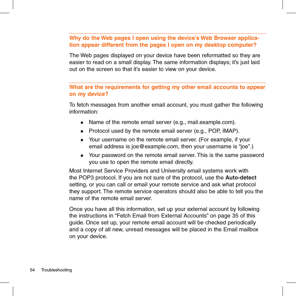Why do the Web pages I open using the device’s Web Browser applica-tion appear different from the pages I open on my desktop computer?The Web pages displayed on your device have been reformatted so they are easier to read on a small display. The same information displays; it’s just laid out on the screen so that it’s easier to view on your device.What are the requirements for getting my other email accounts to appear on my device? To fetch messages from another email account, you must gather the following information:  Name of the remote email server (e.g., mail.example.com).  Protocol used by the remote email server (e.g., POP, IMAP).  Your username on the remote email server. (For example, if your    email address is joe@example.com, then your username is “joe”.)  Your password on the remote email server. This is the same password    you use to open the remote email directly.Most Internet Service Providers and University email systems work with the POP3 protocol. If you are not sure of the protocol, use the Auto-detect setting, or you can call or email your remote service and ask what protocol they support. The remote service operators should also be able to tell you the name of the remote email server.Once you have all this information, set up your external account by following the instructions in “Fetch Email from External Accounts” on page 35 of this guide. Once set up, your remote email account will be checked periodically and a copy of all new, unread messages will be placed in the Email mailbox on your device.54  Troubleshooting
