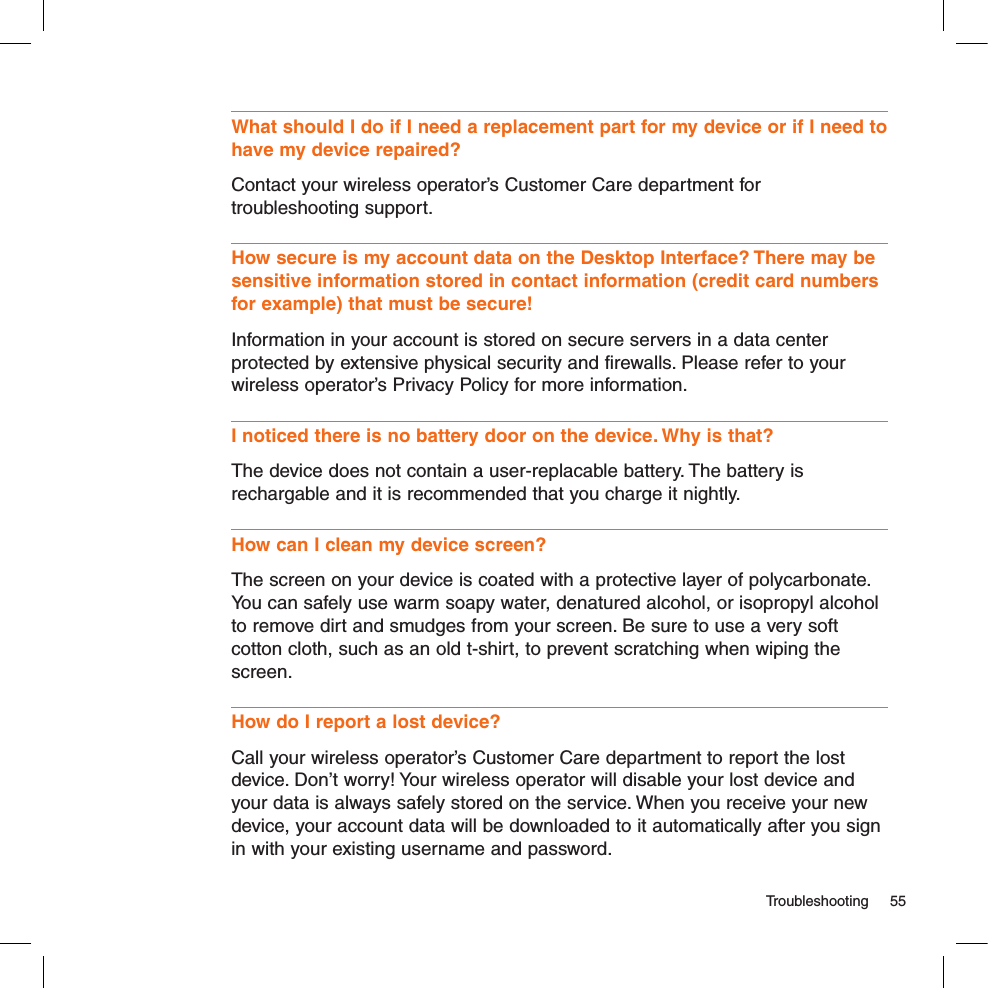   Troubleshooting  55What should I do if I need a replacement part for my device or if I need to have my device repaired? Contact your wireless operator’s Customer Care department for troubleshooting support.How secure is my account data on the Desktop Interface? There may be sensitive information stored in contact information (credit card numbers for example) that must be secure!Information in your account is stored on secure servers in a data center protected by extensive physical security and firewalls. Please refer to your wireless operator’s Privacy Policy for more information. I noticed there is no battery door on the device. Why is that?The device does not contain a user-replacable battery. The battery is rechargable and it is recommended that you charge it nightly. How can I clean my device screen?The screen on your device is coated with a protective layer of polycarbonate. You can safely use warm soapy water, denatured alcohol, or isopropyl alcohol to remove dirt and smudges from your screen. Be sure to use a very soft cotton cloth, such as an old t-shirt, to prevent scratching when wiping the screen.How do I report a lost device?Call your wireless operator’s Customer Care department to report the lost device. Don’t worry! Your wireless operator will disable your lost device and your data is always safely stored on the service. When you receive your new device, your account data will be downloaded to it automatically after you sign in with your existing username and password.