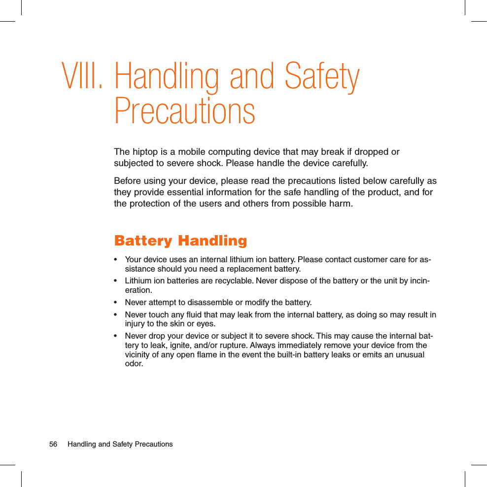 Handling and Safety PrecautionsThe hiptop is a mobile computing device that may break if dropped or subjected to severe shock. Please handle the device carefully. Before using your device, please read the precautions listed below carefully as they provide essential information for the safe handling of the product, and for the protection of the users and others from possible harm. Battery Handling•  Your device uses an internal lithium ion battery. Please contact customer care for as-sistance should you need a replacement battery.•  Lithium ion batteries are recyclable. Never dispose of the battery or the unit by incin-eration. •  Never attempt to disassemble or modify the battery. •  Never touch any ﬂuid that may leak from the internal battery, as doing so may result in injury to the skin or eyes.•  Never drop your device or subject it to severe shock. This may cause the internal bat-tery to leak, ignite, and/or rupture. Always immediately remove your device from the vicinity of any open ﬂame in the event the built-in battery leaks or emits an unusual odor. 56  Handling and Safety PrecautionsVIII.