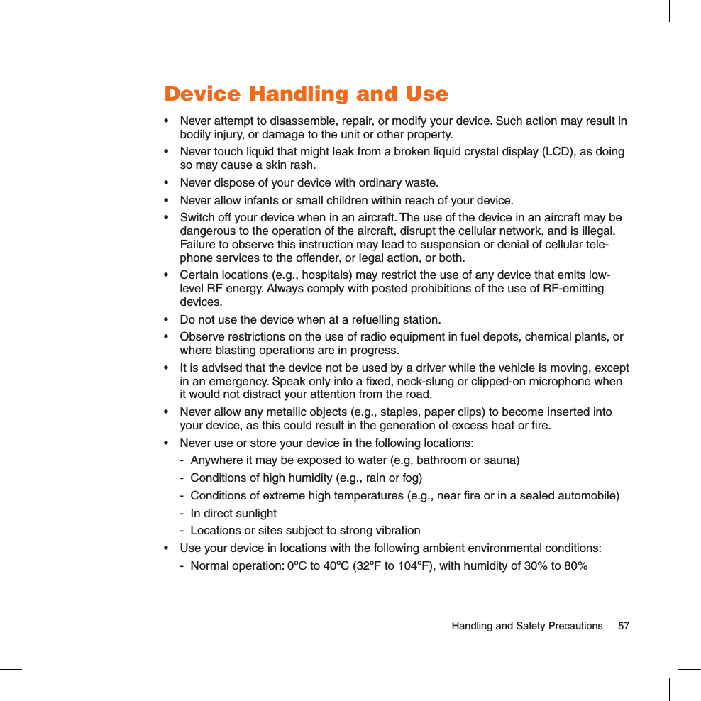 Device Handling and Use•  Never attempt to disassemble, repair, or modify your device. Such action may result in bodily injury, or damage to the unit or other property.•  Never touch liquid that might leak from a broken liquid crystal display (LCD), as doing so may cause a skin rash.•  Never dispose of your device with ordinary waste. •  Never allow infants or small children within reach of your device.•  Switch off your device when in an aircraft. The use of the device in an aircraft may be dangerous to the operation of the aircraft, disrupt the cellular network, and is illegal. Failure to observe this instruction may lead to suspension or denial of cellular tele-phone services to the offender, or legal action, or both.•  Certain locations (e.g., hospitals) may restrict the use of any device that emits low-level RF energy. Always comply with posted prohibitions of the use of RF-emitting devices.•  Do not use the device when at a refuelling station.•  Observe restrictions on the use of radio equipment in fuel depots, chemical plants, or where blasting operations are in progress.•  It is advised that the device not be used by a driver while the vehicle is moving, except in an emergency. Speak only into a ﬁxed, neck-slung or clipped-on microphone when it would not distract your attention from the road.•  Never allow any metallic objects (e.g., staples, paper clips) to become inserted into your device, as this could result in the generation of excess heat or ﬁre. •  Never use or store your device in the following locations:   -  Anywhere it may be exposed to water (e.g, bathroom or sauna)  -  Conditions of high humidity (e.g., rain or fog)  -  Conditions of extreme high temperatures (e.g., near ﬁre or in a sealed automobile)  -  In direct sunlight  -  Locations or sites subject to strong vibration•  Use your device in locations with the following ambient environmental conditions:  -  Normal operation: 0ºC to 40ºC (32ºF to 104ºF), with humidity of 30% to 80%  Handling and Safety Precautions  57