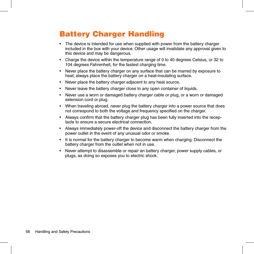 Battery Charger Handling•  The device is intended for use when supplied with power from the battery charger included in the box with your device. Other usage will invalidate any approval given to this device and may be dangerous. •  Charge the device within the temperature range of 0 to 40 degrees Celsius, or 32 to 104 degrees Fahrenheit, for the fastest charging time.•  Never place the battery charger on any surface that can be marred by exposure to heat; always place the battery charger on a heat-insulating surface. •  Never place the battery charger adjacent to any heat source.•  Never leave the battery charger close to any open container of liquids.•  Never use a worn or damaged battery charger cable or plug, or a worn or damaged extension cord or plug.•  When traveling abroad, never plug the battery charger into a power source that does not correspond to both the voltage and frequency speciﬁed on the charger.•  Always conﬁrm that the battery charger plug has been fully inserted into the recep-tacle to ensure a secure electrical connection.•  Always immediately power-off the device and disconnect the battery charger from the power outlet in the event of any unusual odor or smoke.•  It is normal for the battery charger to become warm when charging. Disconnect the battery charger from the outlet when not in use.•  Never attempt to disassemble or repair an battery charger, power supply cables, or plugs, as doing so exposes you to electric shock.58  Handling and Safety Precautions