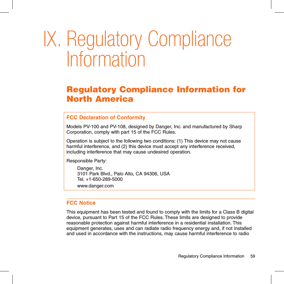 Regulatory Compliance InformationRegulatory Compliance Information for North AmericaFCC Declaration of ConformityModels PV-100 and PV-108, designed by Danger, Inc. and manufactured by Sharp Corporation, comply with part 15 of the FCC Rules.Operation is subject to the following two conditions: (1) This device may not cause harmful interference, and (2) this device must accept any interference received, including interference that may cause undesired operation.Responsible Party: Danger, Inc.   3101 Park Blvd., Palo Alto, CA 94306, USA   Tel. +1-650-289-5000   www.danger.comFCC NoticeThis equipment has been tested and found to comply with the limits for a Class B digital device, pursuant to Part 15 of the FCC Rules. These limits are designed to provide reasonable protection against harmful interference in a residential installation. This equipment generates, uses and can radiate radio frequency energy and, if not installed and used in accordance with the instructions, may cause harmful interference to radio   Regulatory Compliance Information  59IX.