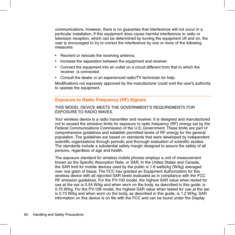 communications. However, there is no guarantee that interference will not occur in a particular installation. If this equipment does cause harmful interference to radio or television reception, which can be determined by turning the equipment off and on, the user is encouraged to try to correct the interference by one or more of the following measures:•  Reorient or relocate the receiving antenna.•  Increase the separation between the equipment and receiver.•  Connect the equipment into an outlet on a circuit different from that to which the receiver  is connected.•  Consult the dealer or an experienced radio/TV technician for help.Modifications not expressly approved by the manufacturer could void the user’s authority to operate the equipment.Exposure to Radio Frequency (RF) SignalsTHIS MODEL DEVICE MEETS THE GOVERNMENT’S REQUIREMENTS FOR EXPOSURE TO RADIO WAVES.Your wireless device is a radio transmitter and receiver. It is designed and manufactured not to exceed the emission limits for exposure to radio frequency (RF) energy set by the Federal Communications Commission of the U.S. Government. These limits are part of comprehensive guidelines and establish permitted levels of RF energy for the general population. The guidelines are based on standards that were developed by independent scientific organizations through periodic and thorough evaluation of scientific studies. The standards include a substantial safety margin designed to assure the safety of all persons, regardless of age and health.The exposure standard for wireless mobile phones employs a unit of measurement known as the Specific Absorption Rate, or SAR. In the United States and Canada, the SAR limit for mobile devices used by the public is 1.6 watts/kg (W/kg) averaged over one gram of tissue. The FCC has granted an Equipment Authorization for this wireless device with all reported SAR levels evaluated as in compliance with the FCC RF emission guidelines. For the PV-100 model, the highest SAR value when tested for use at the ear is 0.54 W/kg and when worn on the body, as described in this guide, is 0.75 W/kg. For the PV-108 model, the highest SAR value when tested for use at the ear is 0.73 W/kg and when worn on the body, as described in this guide, is 1.2 W/kg. SAR information on this device is on file with the FCC and can be found under the Display 60  Handling and Safety Precautions