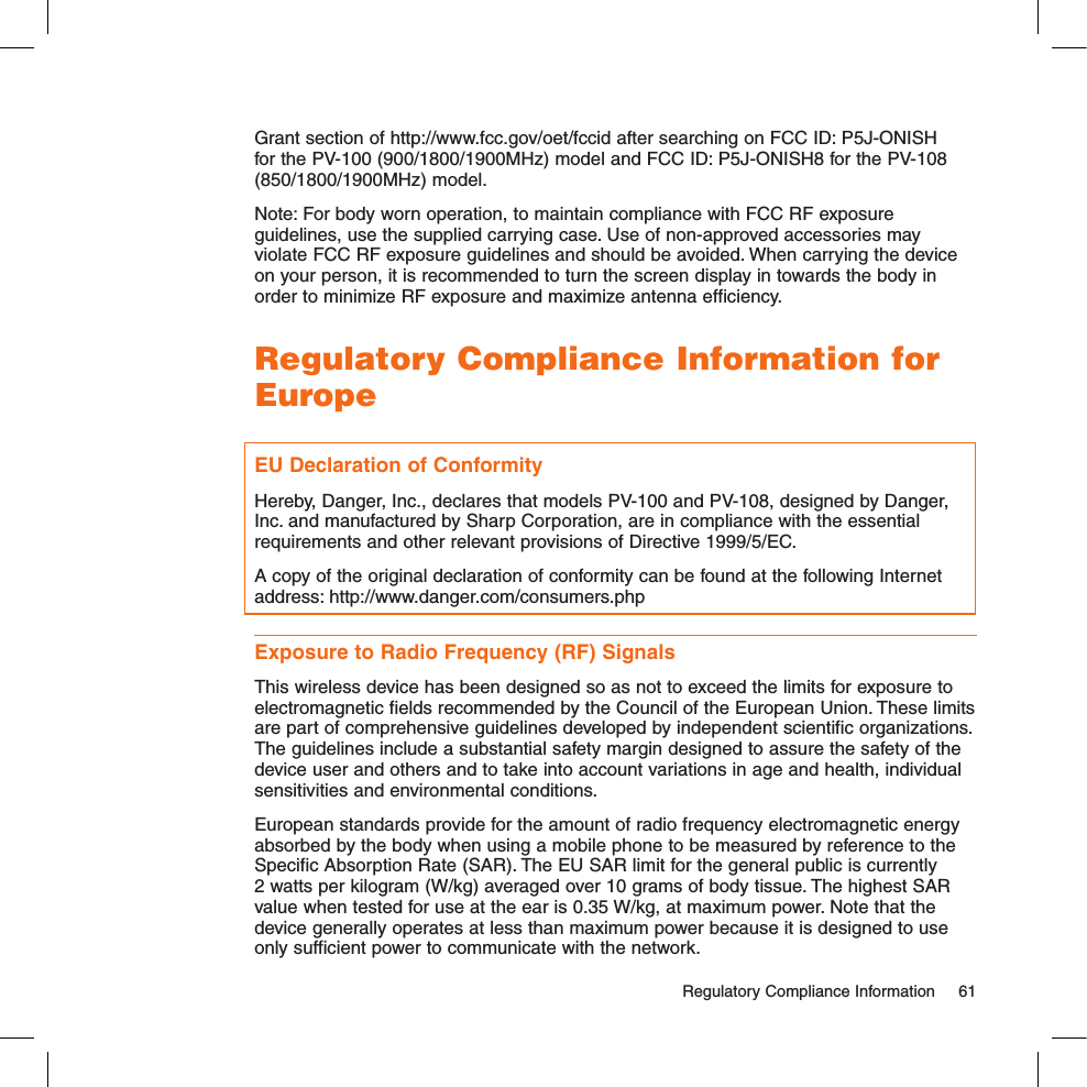 Grant section of http://www.fcc.gov/oet/fccid after searching on FCC ID: P5J-ONISH for the PV-100 (900/1800/1900MHz) model and FCC ID: P5J-ONISH8 for the PV-108 (850/1800/1900MHz) model.Note: For body worn operation, to maintain compliance with FCC RF exposure guidelines, use the supplied carrying case. Use of non-approved accessories may violate FCC RF exposure guidelines and should be avoided. When carrying the device on your person, it is recommended to turn the screen display in towards the body in order to minimize RF exposure and maximize antenna efficiency.Regulatory Compliance Information for EuropeEU Declaration of ConformityHereby, Danger, Inc., declares that models PV-100 and PV-108, designed by Danger, Inc. and manufactured by Sharp Corporation, are in compliance with the essential requirements and other relevant provisions of Directive 1999/5/EC. A copy of the original declaration of conformity can be found at the following Internet address: http://www.danger.com/consumers.phpExposure to Radio Frequency (RF) SignalsThis wireless device has been designed so as not to exceed the limits for exposure to electromagnetic fields recommended by the Council of the European Union. These limits are part of comprehensive guidelines developed by independent scientific organizations. The guidelines include a substantial safety margin designed to assure the safety of the device user and others and to take into account variations in age and health, individual sensitivities and environmental conditions. European standards provide for the amount of radio frequency electromagnetic energy absorbed by the body when using a mobile phone to be measured by reference to the Specific Absorption Rate (SAR). The EU SAR limit for the general public is currently 2 watts per kilogram (W/kg) averaged over 10 grams of body tissue. The highest SAR value when tested for use at the ear is 0.35 W/kg, at maximum power. Note that the device generally operates at less than maximum power because it is designed to use only sufficient power to communicate with the network.  Regulatory Compliance Information  61