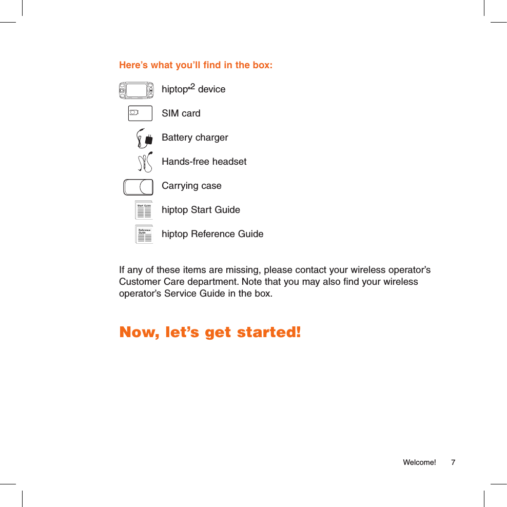   Welcome!  7Here’s what you’ll find in the box:  hiptop®2 device  SIM card  Battery charger  Hands-free headset  Carrying case  hiptop Start Guide  hiptop Reference GuideIf any of these items are missing, please contact your wireless operator’s Customer Care department. Note that you may also find your wireless operator’s Service Guide in the box. Now, let’s get started!