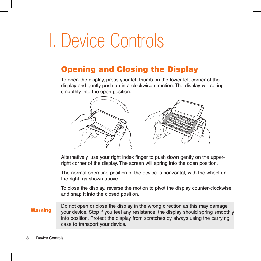 WarningDevice ControlsOpening and Closing the DisplayTo open the display, press your left thumb on the lower-left corner of the  display and gently push up in a clockwise direction. The display will spring smoothly into the open position.Alternatively, use your right index finger to push down gently on the upper-right corner of the display. The screen will spring into the open position.The normal operating position of the device is horizontal, with the wheel on the right, as shown above.To close the display, reverse the motion to pivot the display counter-clockwise and snap it into the closed position. Do not open or close the display in the wrong direction as this may damage your device. Stop if you feel any resistance; the display should spring smoothly into position. Protect the display from scratches by always using the carrying case to transport your device. I.8  Device Controls