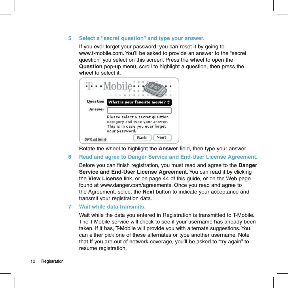 5     Select a “secret question” and type your answer.If you ever forget your password, you can reset it by going to www.t-mobile.com. You’ll be asked to provide an answer to the “secret question” you select on this screen. Press the wheel to open the Question pop-up menu, scroll to highlight a question, then press the wheel to select it.Rotate the wheel to highlight the Answer field, then type your answer.6     Read and agree to Danger Service and End-User License Agreement.Before you can finish registration, you must read and agree to the Danger Service and End-User License Agreement. You can read it by clicking the View License link, or on page 44 of this guide, or on the Web page found at www.danger.com/agreements. Once you read and agree to the Agreement, select the Next button to indicate your acceptance and transmit your registration data.7     Wait while data transmits.Wait while the data you entered in Registration is transmitted to T-Mobile. The T-Mobile service will check to see if your username has already been taken. If it has, T-Mobile will provide you with alternate suggestions. You can either pick one of these alternates or type another username. Note that If you are out of network coverage, you’ll be asked to “try again” to resume registration. 10     Registration
