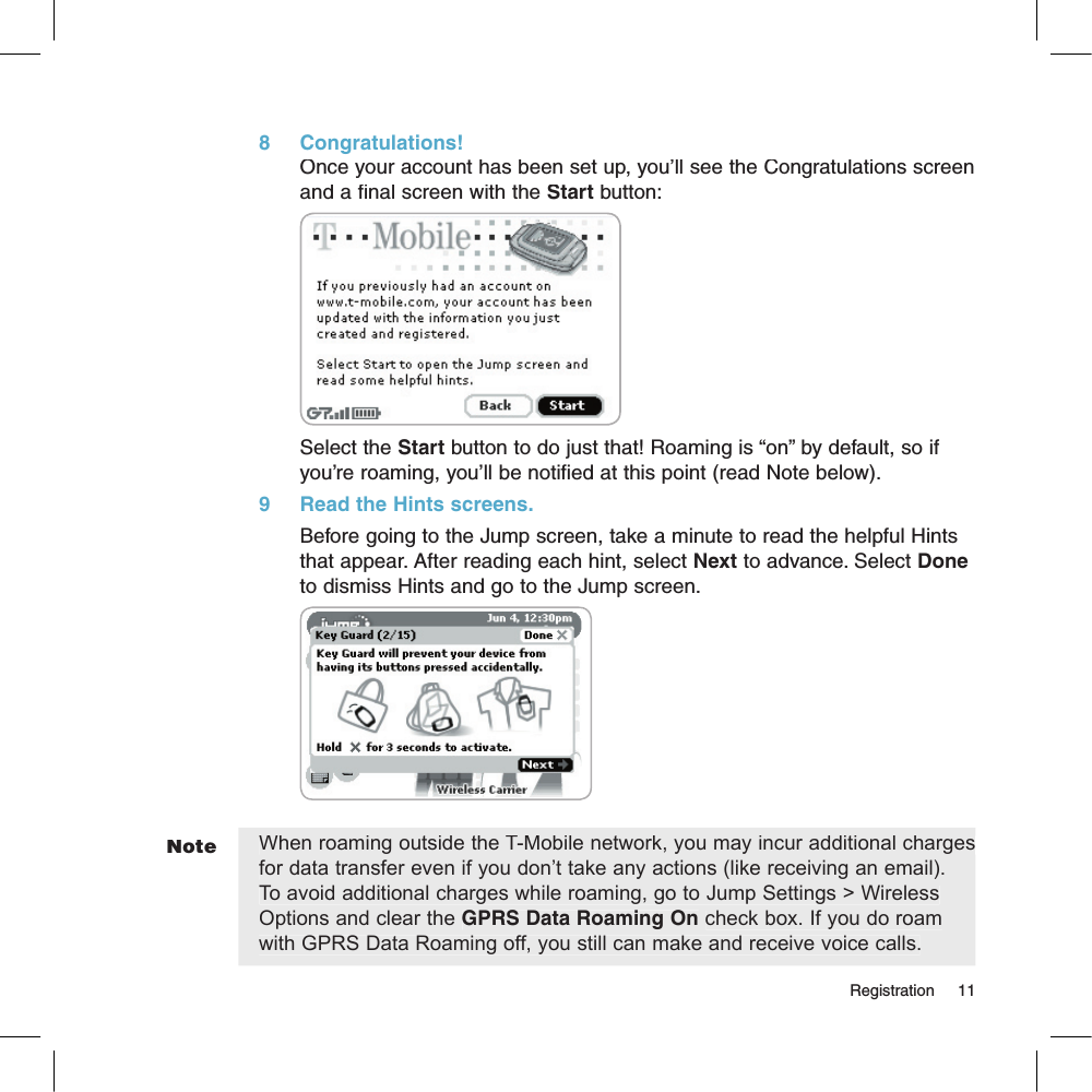 Note8     Congratulations!Once your account has been set up, you’ll see the Congratulations screen and a final screen with the Start button:Select the Start button to do just that! Roaming is “on” by default, so if you’re roaming, you’ll be notified at this point (read Note below).9     Read the Hints screens.Before going to the Jump screen, take a minute to read the helpful Hints that appear. After reading each hint, select Next to advance. Select Done to dismiss Hints and go to the Jump screen.        When roaming outside the T-Mobile network, you may incur additional charges for data transfer even if you don’t take any actions (like receiving an email). To avoid additional charges while roaming, go to Jump Settings &gt; Wireless Options and clear the GPRS Data Roaming On check box. If you do roam with GPRS Data Roaming off, you still can make and receive voice calls.                                                                                                                                         Registration    11