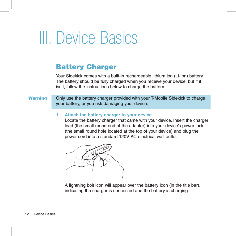 WarningDevice BasicsBattery ChargerYour Sidekick comes with a built-in rechargeable lithium ion (Li-Ion) battery. The battery should be fully charged when you receive your device, but if it isn’t, follow the instructions below to charge the battery. Only use the battery charger provided with your T-Mobile Sidekick to charge your battery, or you risk damaging your device.1     Attach the battery charger to your device.Locate the battery charger that came with your device. Insert the charger lead (the small round end of the adapter) into your device’s power jack (the small round hole located at the top of your device) and plug the power cord into a standard 120V AC electrical wall outlet.        A lightning bolt icon will appear over the battery icon (in the title bar), indicating the charger is connected and the battery is charging.12     Device BasicsIII.