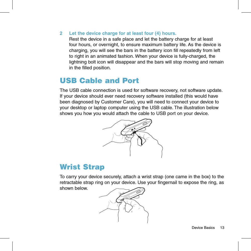 2     Let the device charge for at least four (4) hours.Rest the device in a safe place and let the battery charge for at least four hours, or overnight, to ensure maximum battery life. As the device is charging, you will see the bars in the battery icon fill repeatedly from left to right in an animated fashion. When your device is fully-charged, the lightning bolt icon will disappear and the bars will stop moving and remain in the filled position.USB Cable and PortThe USB cable connection is used for software recovery, not software update. If your device should ever need recovery software installed (this would have been diagnosed by Customer Care), you will need to connect your device to your desktop or laptop computer using the USB cable. The illustration below shows you how you would attach the cable to USB port on your device.Wrist StrapTo carry your device securely, attach a wrist strap (one came in the box) to the retractable strap ring on your device. Use your fingernail to expose the ring, as shown below.                                                                                                                                                   Device Basics    13