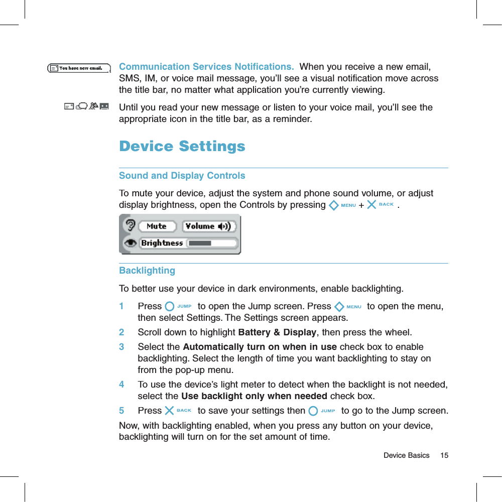 Communication Services Notifications.  When you receive a new email, SMS, IM, or voice mail message, you’ll see a visual notification move across the title bar, no matter what application you’re currently viewing. Until you read your new message or listen to your voice mail, you’ll see the appropriate icon in the title bar, as a reminder.Device SettingsSound and Display ControlsTo mute your device, adjust the system and phone sound volume, or adjust display brightness, open the Controls by pressing + .Backlighting  To better use your device in dark environments, enable backlighting. 1     Press  to open the Jump screen. Press  to open the menu, then select Settings. The Settings screen appears.2     Scroll down to highlight Battery &amp; Display, then press the wheel.3     Select the Automatically turn on when in use check box to enable backlighting. Select the length of time you want backlighting to stay on from the pop-up menu. 4     To use the device’s light meter to detect when the backlight is not needed, select the Use backlight only when needed check box.5     Press  to save your settings then  to go to the Jump screen.Now, with backlighting enabled, when you press any button on your device, backlighting will turn on for the set amount of time.                                                                                                                                      Device Basics    15