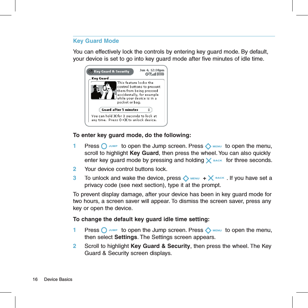 Key Guard ModeYou can effectively lock the controls by entering key guard mode. By default, your device is set to go into key guard mode after five minutes of idle time.                                   To enter key guard mode, do the following:1     Press  to open the Jump screen. Press  to open the menu, scroll to highlight Key Guard, then press the wheel. You can also quickly enter key guard mode by pressing and holding  for three seconds.2     Your device control buttons lock.3     To unlock and wake the device, press + . If you have set a privacy code (see next section), type it at the prompt.To prevent display damage, after your device has been in key guard mode for two hours, a screen saver will appear. To dismiss the screen saver, press any key or open the device.To change the default key guard idle time setting:1     Press  to open the Jump screen. Press  to open the menu, then select Settings. The Settings screen appears.2     Scroll to highlight Key Guard &amp; Security, then press the wheel. The Key Guard &amp; Security screen displays. 16     Device Basics