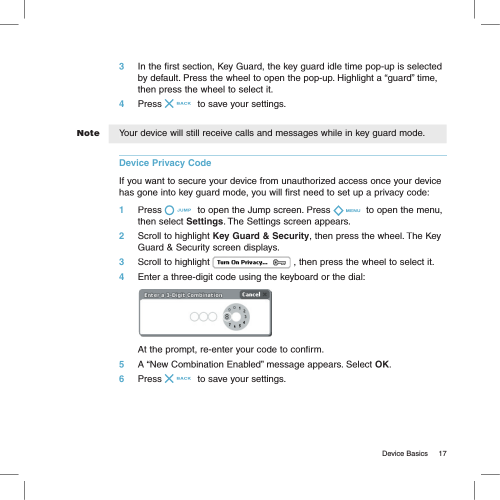 Note                                                                                                                                     Device Basics    173     In the first section, Key Guard, the key guard idle time pop-up is selected by default. Press the wheel to open the pop-up. Highlight a “guard” time, then press the wheel to select it.4     Press  to save your settings.Your device will still receive calls and messages while in key guard mode.Device Privacy Code  If you want to secure your device from unauthorized access once your device has gone into key guard mode, you will first need to set up a privacy code:1     Press  to open the Jump screen. Press  to open the menu, then select Settings. The Settings screen appears.2     Scroll to highlight Key Guard &amp; Security, then press the wheel. The Key Guard &amp; Security screen displays.3     Scroll to highlight , then press the wheel to select it.4     Enter a three-digit code using the keyboard or the dial:At the prompt, re-enter your code to confirm.5     A “New Combination Enabled” message appears. Select OK.6     Press  to save your settings.