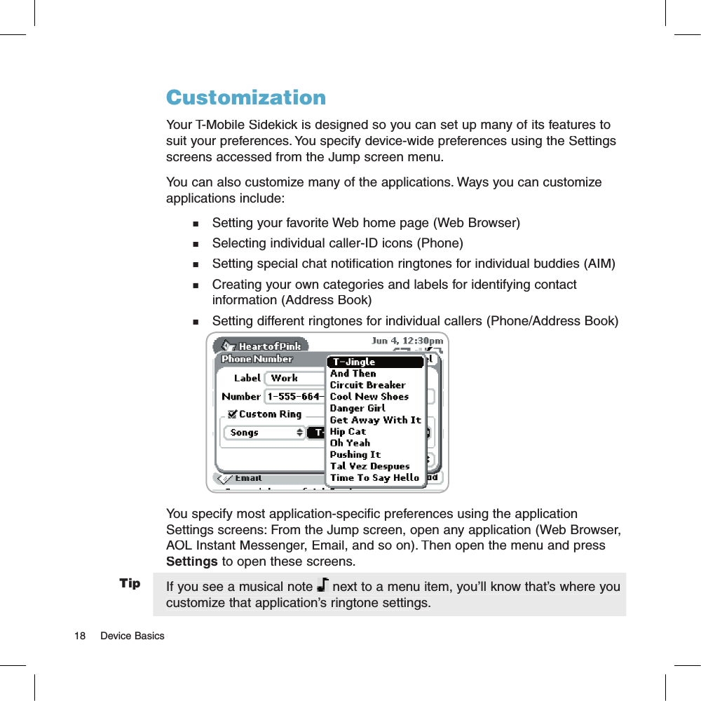TipCustomizationYour T-Mobile Sidekick is designed so you can set up many of its features to suit your preferences. You specify device-wide preferences using the Settings screens accessed from the Jump screen menu.You can also customize many of the applications. Ways you can customize applications include:n   Setting your favorite Web home page (Web Browser)n   Selecting individual caller-ID icons (Phone)n   Setting special chat notification ringtones for individual buddies (AIM)n   Creating your own categories and labels for identifying contact    information (Address Book)n   Setting different ringtones for individual callers (Phone/Address Book)                                              You specify most application-specific preferences using the application Settings screens: From the Jump screen, open any application (Web Browser, AOL Instant Messenger, Email, and so on). Then open the menu and press Settings to open these screens. If you see a musical note  next to a menu item, you’ll know that’s where you customize that application’s ringtone settings.18     Device Basics