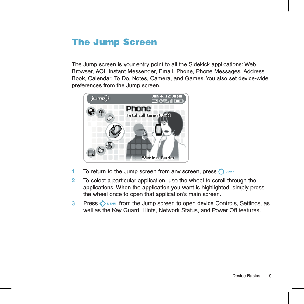 The Jump ScreenThe Jump screen is your entry point to all the Sidekick applications: Web Browser, AOL Instant Messenger, Email, Phone, Phone Messages, Address Book, Calendar, To Do, Notes, Camera, and Games. You also set device-wide preferences from the Jump screen.       1     To return to the Jump screen from any screen, press . 2     To select a particular application, use the wheel to scroll through the applications. When the application you want is highlighted, simply press the wheel once to open that application’s main screen.3     Press  from the Jump screen to open device Controls, Settings, as well as the Key Guard, Hints, Network Status, and Power Off features.                                                                                                                                     Device Basics    19