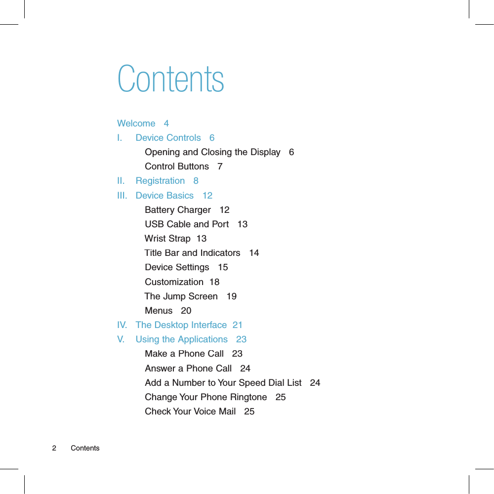 ContentsWelcome   4I.     Device Controls   6          Opening and Closing the Display   6          Control Buttons   7II.    Registration   8III.   Device Basics   12          Battery Charger   12          USB Cable and Port   13          Wrist Strap  13          Title Bar and Indicators   14          Device Settings   15          Customization  18          The Jump Screen   19          Menus   20IV.   The Desktop Interface  21V.    Using the Applications   23          Make a Phone Call   23          Answer a Phone Call   24          Add a Number to Your Speed Dial List   24          Change Your Phone Ringtone   25          Check Your Voice Mail   252       Contents