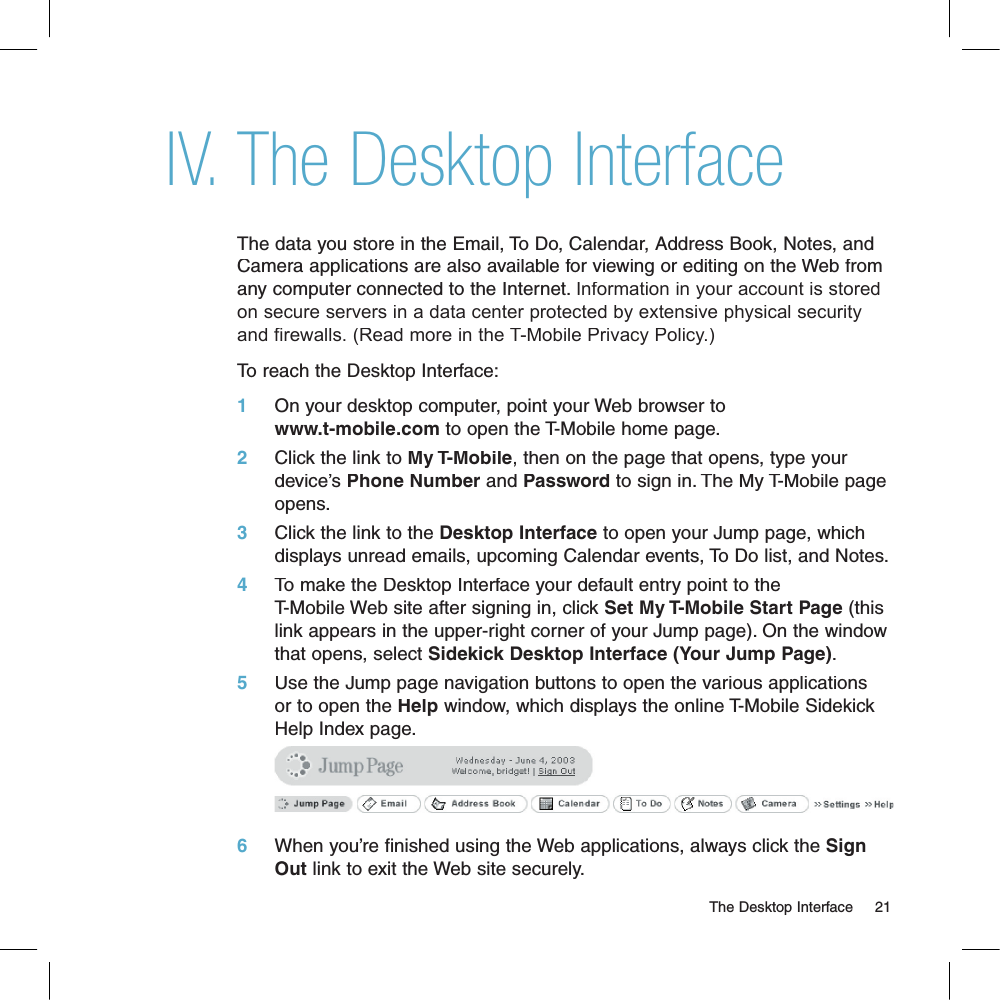 The Desktop InterfaceThe data you store in the Email, To Do, Calendar, Address Book, Notes, and Camera applications are also available for viewing or editing on the Web from any computer connected to the Internet. Information in your account is stored on secure servers in a data center protected by extensive physical security and firewalls. (Read more in the T-Mobile Privacy Policy.)To reach the Desktop Interface:1     On your desktop computer, point your Web browser to www.t-mobile.com to open the T-Mobile home page. 2     Click the link to My T-Mobile, then on the page that opens, type your device’s Phone Number and Password to sign in. The My T-Mobile page opens.3     Click the link to the Desktop Interface to open your Jump page, which displays unread emails, upcoming Calendar events, To Do list, and Notes.4     To make the Desktop Interface your default entry point to the T-Mobile Web site after signing in, click Set My T-Mobile Start Page (this link appears in the upper-right corner of your Jump page). On the window that opens, select Sidekick Desktop Interface (Your Jump Page).5     Use the Jump page navigation buttons to open the various applications or to open the Help window, which displays the online T-Mobile Sidekick Help Index page.       6     When you’re finished using the Web applications, always click the Sign Out link to exit the Web site securely.                                                                                                                        The Desktop Interface    21IV.