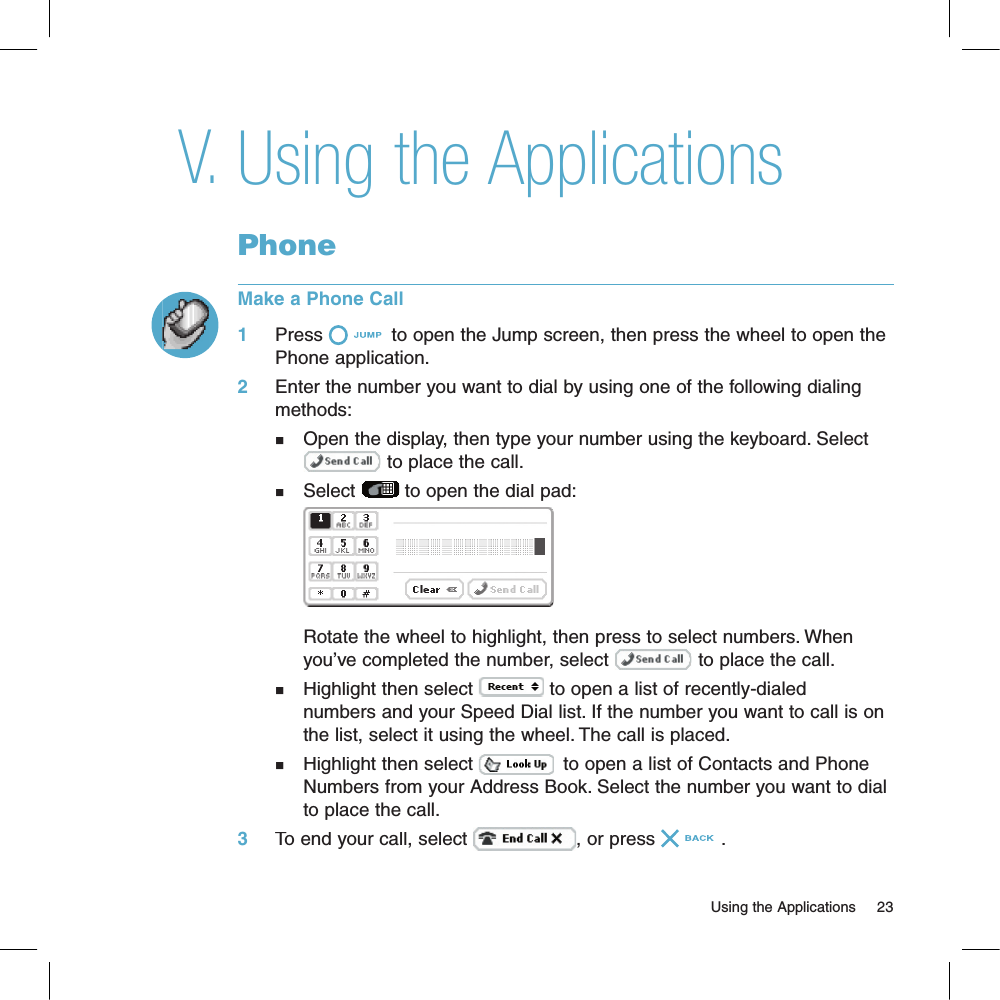 Using the ApplicationsPhoneMake a Phone Call1     Press  to open the Jump screen, then press the wheel to open the Phone application.2     Enter the number you want to dial by using one of the following dialing methods:n   Open the display, then type your number using the keyboard. Select      to place the call.n   Select  to open the dial pad:    Rotate the wheel to highlight, then press to select numbers. When    you’ve completed the number, select  to place the call.n   Highlight then select  to open a list of recently-dialed     numbers and your Speed Dial list. If the number you want to call is on    the list, select it using the wheel. The call is placed.n   Highlight then select   to open a list of Contacts and Phone    Numbers from your Address Book. Select the number you want to dial    to place the call.3     To end your call, select , or press .                                                                                                                        Using the Applications    23V.