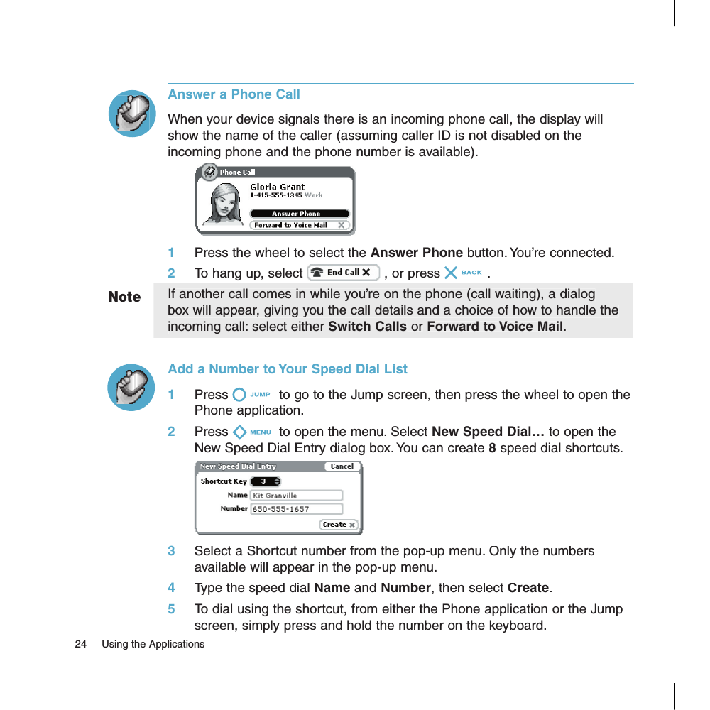 NoteAnswer a Phone CallWhen your device signals there is an incoming phone call, the display will show the name of the caller (assuming caller ID is not disabled on the incoming phone and the phone number is available).        1     Press the wheel to select the Answer Phone button. You’re connected.2     To hang up, select  , or press .If another call comes in while you’re on the phone (call waiting), a dialog box will appear, giving you the call details and a choice of how to handle the incoming call: select either Switch Calls or Forward to Voice Mail. Add a Number to Your Speed Dial List1     Press  to go to the Jump screen, then press the wheel to open the Phone application.2     Press  to open the menu. Select New Speed Dial… to open the New Speed Dial Entry dialog box. You can create 8 speed dial shortcuts.       3     Select a Shortcut number from the pop-up menu. Only the numbers available will appear in the pop-up menu. 4     Type the speed dial Name and Number, then select Create.5     To dial using the shortcut, from either the Phone application or the Jump screen, simply press and hold the number on the keyboard.24     Using the Applications 