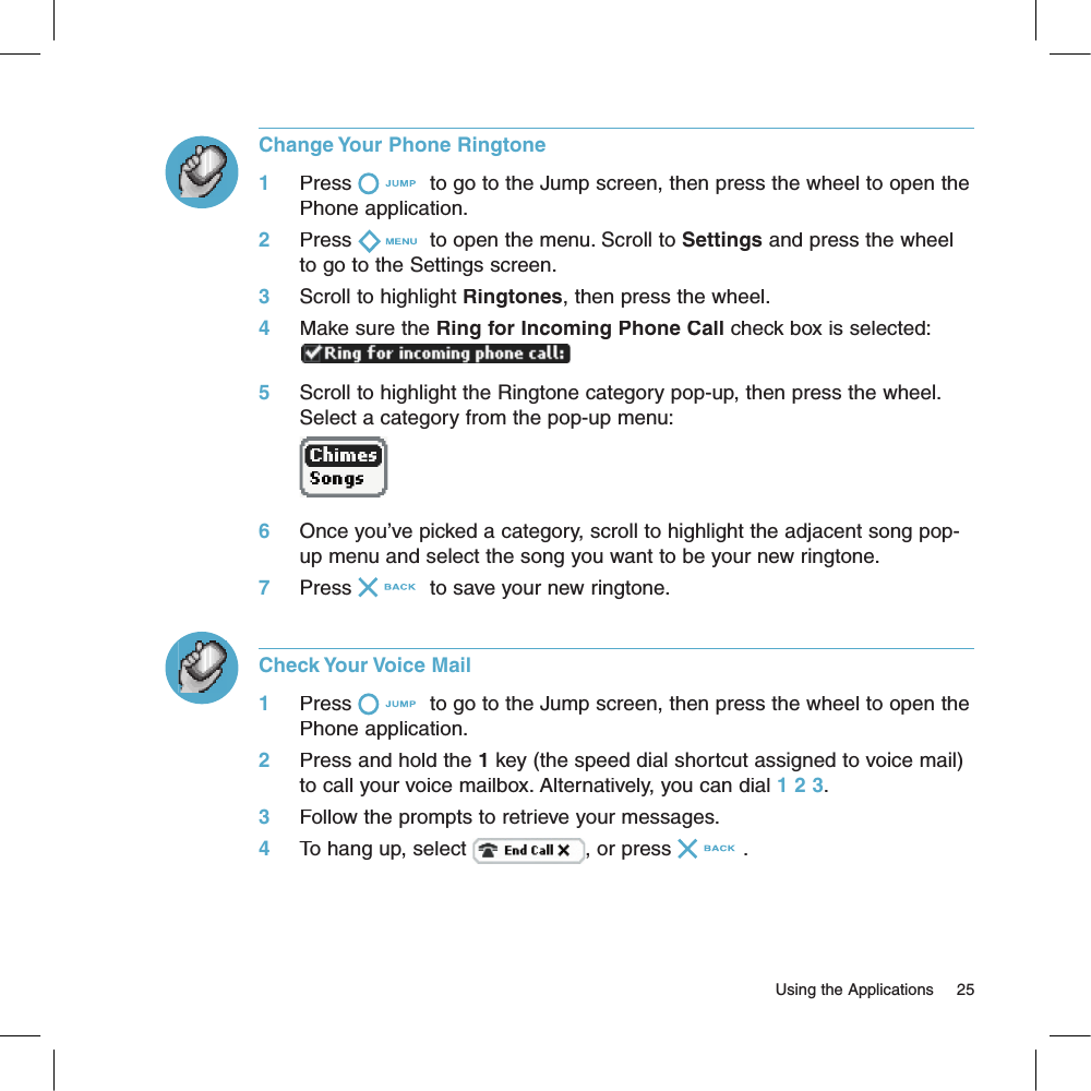Change Your Phone Ringtone1     Press  to go to the Jump screen, then press the wheel to open the Phone application.2     Press  to open the menu. Scroll to Settings and press the wheel to go to the Settings screen.3     Scroll to highlight Ringtones, then press the wheel.4     Make sure the Ring for Incoming Phone Call check box is selected:5     Scroll to highlight the Ringtone category pop-up, then press the wheel. Select a category from the pop-up menu:       6     Once you’ve picked a category, scroll to highlight the adjacent song pop-up menu and select the song you want to be your new ringtone.7     Press  to save your new ringtone.Check Your Voice Mail1     Press  to go to the Jump screen, then press the wheel to open the Phone application.2     Press and hold the 1 key (the speed dial shortcut assigned to voice mail) to call your voice mailbox. Alternatively, you can dial 1 2 3.3     Follow the prompts to retrieve your messages.4     To hang up, select , or press .                                                                                                                        Using the Applications    25