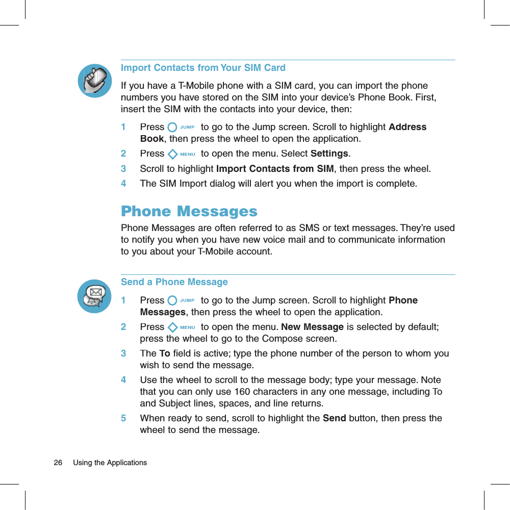Import Contacts from Your SIM CardIf you have a T-Mobile phone with a SIM card, you can import the phone numbers you have stored on the SIM into your device’s Phone Book. First, insert the SIM with the contacts into your device, then:1     Press  to go to the Jump screen. Scroll to highlight Address Book, then press the wheel to open the application.2     Press  to open the menu. Select Settings.3     Scroll to highlight Import Contacts from SIM, then press the wheel.4     The SIM Import dialog will alert you when the import is complete.Phone MessagesPhone Messages are often referred to as SMS or text messages. They’re used to notify you when you have new voice mail and to communicate information to you about your T-Mobile account.Send a Phone Message1     Press  to go to the Jump screen. Scroll to highlight Phone Messages, then press the wheel to open the application.2     Press  to open the menu. New Message is selected by default; press the wheel to go to the Compose screen.3     The To field is active; type the phone number of the person to whom you wish to send the message.4     Use the wheel to scroll to the message body; type your message. Note that you can only use 160 characters in any one message, including To and Subject lines, spaces, and line returns.5     When ready to send, scroll to highlight the Send button, then press the wheel to send the message.26     Using the Applications 