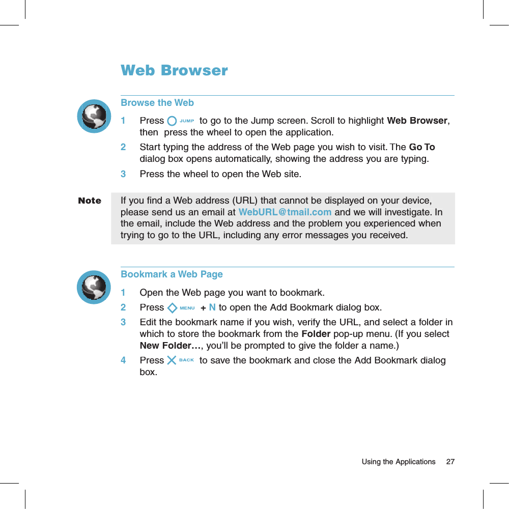 NoteWeb BrowserBrowse the Web1     Press  to go to the Jump screen. Scroll to highlight Web Browser, then  press the wheel to open the application.2     Start typing the address of the Web page you wish to visit. The Go To dialog box opens automatically, showing the address you are typing.3     Press the wheel to open the Web site.If you find a Web address (URL) that cannot be displayed on your device, please send us an email at WebURL@tmail.com and we will investigate. In the email, include the Web address and the problem you experienced when trying to go to the URL, including any error messages you received.Bookmark a Web Page1     Open the Web page you want to bookmark.2     Press + N to open the Add Bookmark dialog box.3     Edit the bookmark name if you wish, verify the URL, and select a folder in which to store the bookmark from the Folder pop-up menu. (If you select New Folder…, you’ll be prompted to give the folder a name.)4     Press  to save the bookmark and close the Add Bookmark dialog box.                                                                                                                        Using the Applications    27