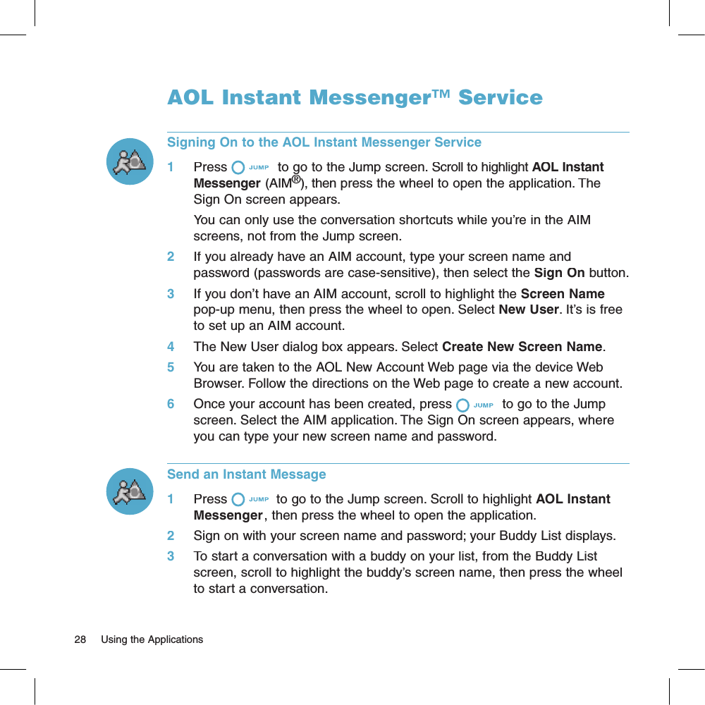 AOL Instant Messenger™ ServiceSigning On to the AOL Instant Messenger Service1     Press  to go to the Jump screen. Scroll to highlight AOL Instant Messenger(AIM®), then press the wheel to open the application. The Sign On screen appears. You can only use the conversation shortcuts while you’re in the AIM  screens, not from the Jump screen.2     If you already have an AIM account, type your screen name and password (passwords are case-sensitive), then select the Sign On button.3     If you don’t have an AIM account, scroll to highlight the Screen Name pop-up menu, then press the wheel to open. Select New User. It’s is free to set up an AIM account.4     The New User dialog box appears. Select Create New Screen Name. 5     You are taken to the AOL New Account Web page via the device Web Browser. Follow the directions on the Web page to create a new account.6     Once your account has been created, press  to go to the Jump screen. Select the AIM application. The Sign On screen appears, where you can type your new screen name and password.Send an Instant Message1     Press  to go to the Jump screen. Scroll to highlight AOL Instant Messenger, then press the wheel to open the application.2     Sign on with your screen name and password; your Buddy List displays.3     To start a conversation with a buddy on your list, from the Buddy List screen, scroll to highlight the buddy’s screen name, then press the wheel to start a conversation.28     Using the Applications 