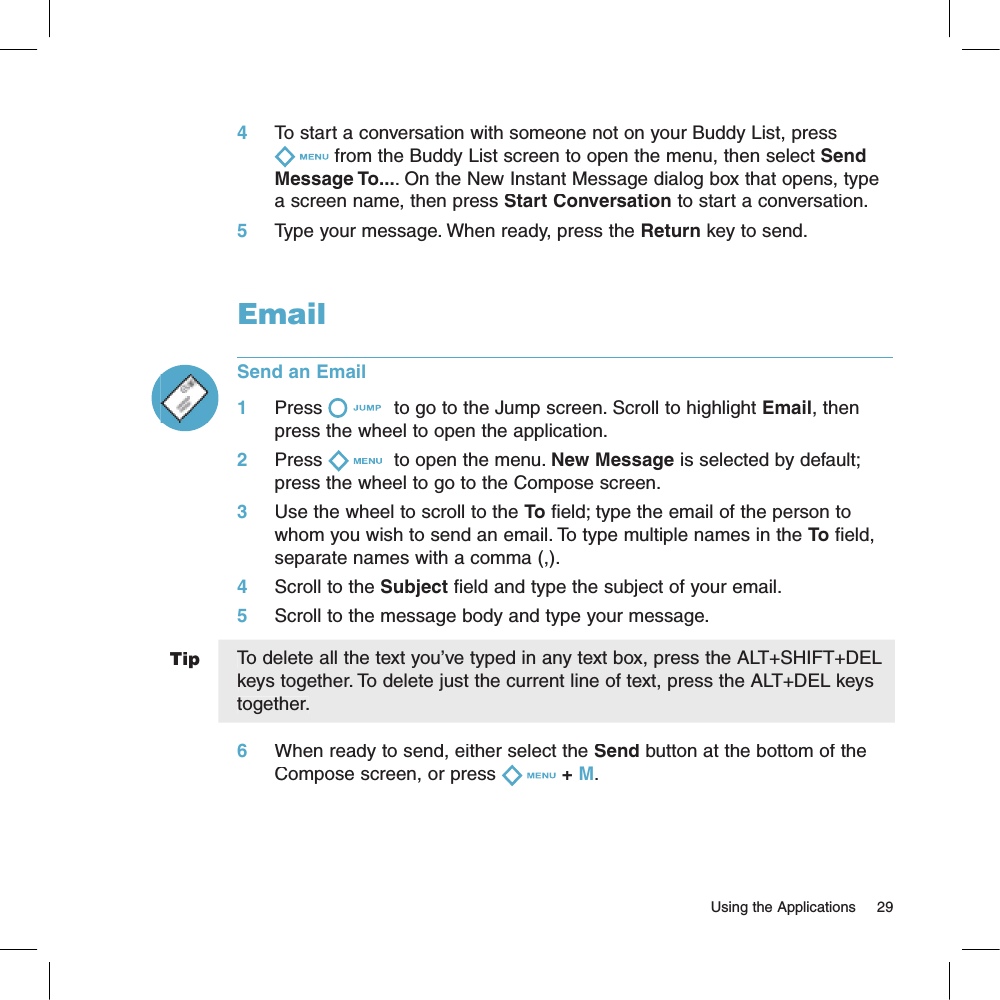 Tip4     To start a conversation with someone not on your Buddy List, press from the Buddy List screen to open the menu, then select Send Message To.... On the New Instant Message dialog box that opens, type a screen name, then press Start Conversation to start a conversation.5     Type your message. When ready, press the Return key to send.EmailSend an Email1     Press  to go to the Jump screen. Scroll to highlight Email, then press the wheel to open the application.2     Press  to open the menu. New Message is selected by default; press the wheel to go to the Compose screen.3     Use the wheel to scroll to the To field; type the email of the person to whom you wish to send an email. To type multiple names in the To field, separate names with a comma (,).4     Scroll to the Subject field and type the subject of your email.5     Scroll to the message body and type your message.To delete all the text you’ve typed in any text box, press the ALT+SHIFT+DEL keys together. To delete just the current line of text, press the ALT+DEL keys together.6     When ready to send, either select the Send button at the bottom of the Compose screen, or press + M.                                                                                                                        Using the Applications    29