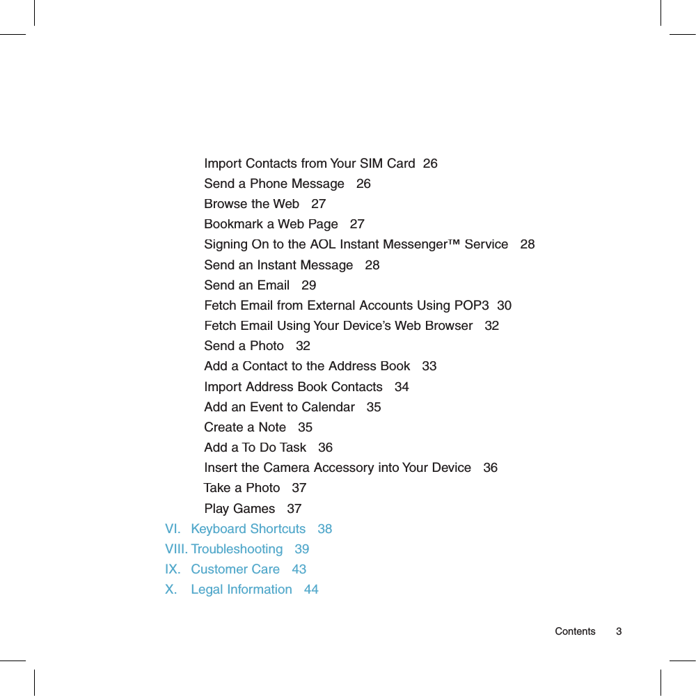           Import Contacts from Your SIM Card  26          Send a Phone Message   26          Browse the Web   27          Bookmark a Web Page   27          Signing On to the AOL Instant Messenger™ Service   28          Send an Instant Message   28          Send an Email   29          Fetch Email from External Accounts Using POP3  30          Fetch Email Using Your Device’s Web Browser   32          Send a Photo   32          Add a Contact to the Address Book   33          Import Address Book Contacts   34          Add an Event to Calendar   35          Create a Note   35          Add a To Do Task   36          Insert the Camera Accessory into Your Device   36          Take a Photo   37          Play Games   37VI.   Keyboard Shortcuts   38VIII. Troubleshooting   39IX.   Customer Care   43X.    Legal Information   44                                                                                                                                                        Contents      3