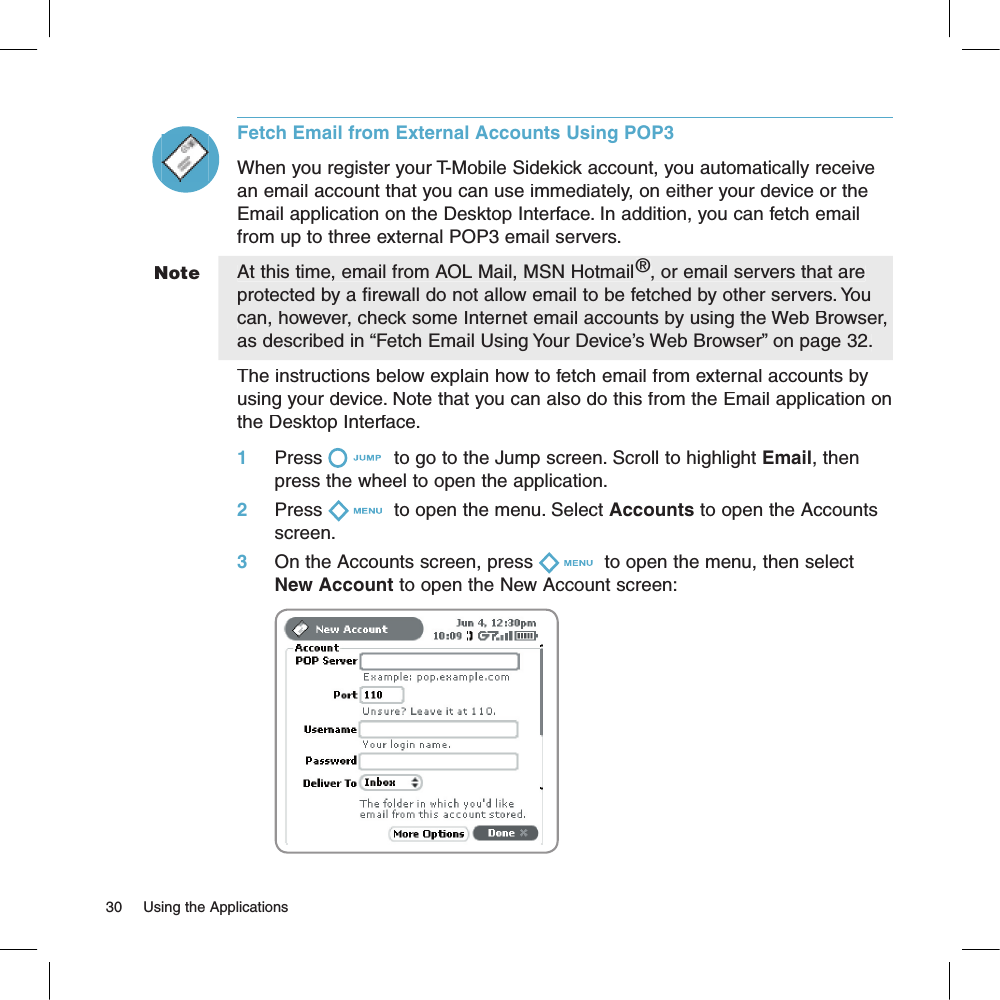 Fetch Email from External Accounts Using POP3When you register your T-Mobile Sidekick account, you automatically receive an email account that you can use immediately, on either your device or the Email application on the Desktop Interface. In addition, you can fetch email from up to three external POP3 email servers.At this time, email from AOL Mail, MSN Hotmail®, or email servers that are protected by a firewall do not allow email to be fetched by other servers. You can, however, check some Internet email accounts by using the Web Browser, as described in “Fetch Email Using Your Device’s Web Browser” on page 32.The instructions below explain how to fetch email from external accounts by using your device. Note that you can also do this from the Email application on the Desktop Interface.1     Press  to go to the Jump screen. Scroll to highlight Email, then press the wheel to open the application.2     Press  to open the menu. Select Accounts to open the Accounts screen.3     On the Accounts screen, press  to open the menu, then select New Account to open the New Account screen:              Note30     Using the Applications 