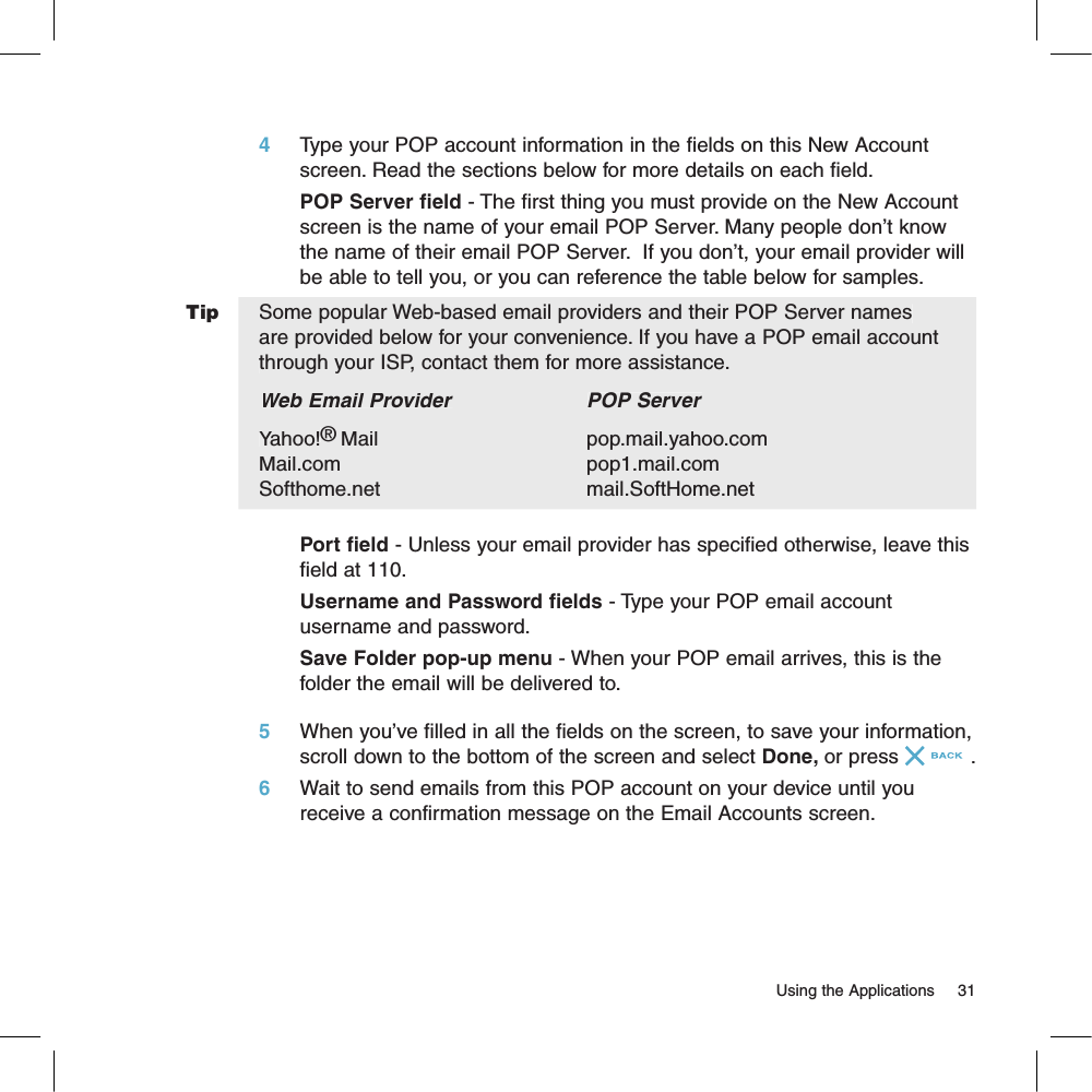 4     Type your POP account information in the fields on this New Account screen. Read the sections below for more details on each field.POP Server field - The first thing you must provide on the New Account screen is the name of your email POP Server. Many people don’t know the name of their email POP Server.  If you don’t, your email provider will be able to tell you, or you can reference the table below for samples. Some popular Web-based email providers and their POP Server names are provided below for your convenience. If you have a POP email account through your ISP, contact them for more assistance.Web Email Provider   Web Email Provider   Web Email ProviderPOP ServerYahoo!®Mail     pop.mail.yahoo.com   Mail.com   pop1.mail.comSofthome.net     mail.SoftHome.netPort field - Unless your email provider has specified otherwise, leave this field at 110.Username and Password fields - Type your POP email account username and password.Save Folder pop-up menu - When your POP email arrives, this is the folder the email will be delivered to.5     When you’ve filled in all the fields on the screen, to save your information, scroll down to the bottom of the screen and select Done, or press .6     Wait to send emails from this POP account on your device until you receive a confirmation message on the Email Accounts screen.                                                                                                                        Using the Applications    31Tip
