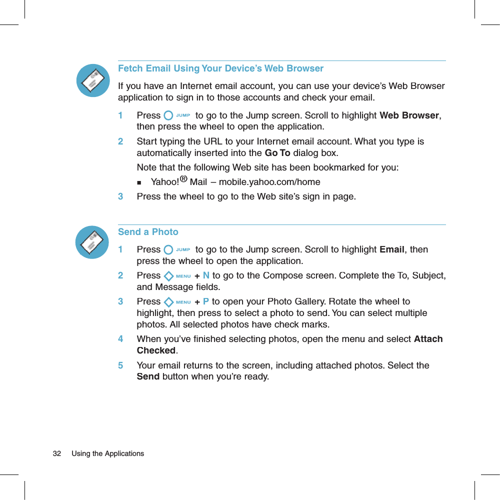 Fetch Email Using Your Device’s Web BrowserIf you have an Internet email account, you can use your device’s Web Browser application to sign in to those accounts and check your email. 1     Press  to go to the Jump screen. Scroll to highlight Web Browser, then press the wheel to open the application.2     Start typing the URL to your Internet email account. What you type is automatically inserted into the Go To dialog box.       Note that the following Web site has been bookmarked for you:n   Yahoo!® Mail – mobile.yahoo.com/home® Mail – mobile.yahoo.com/home®3     Press the wheel to go to the Web site’s sign in page.Send a Photo1     Press  to go to the Jump screen. Scroll to highlight Email, then press the wheel to open the application.2     Press + N to go to the Compose screen. Complete the To, Subject, and Message fields.3     Press + P to open your Photo Gallery. Rotate the wheel to highlight, then press to select a photo to send. You can select multiple photos. All selected photos have check marks.4     When you’ve finished selecting photos, open the menu and select Attach Checked.5     Your email returns to the screen, including attached photos. Select the Send button when you’re ready.32     Using the Applications