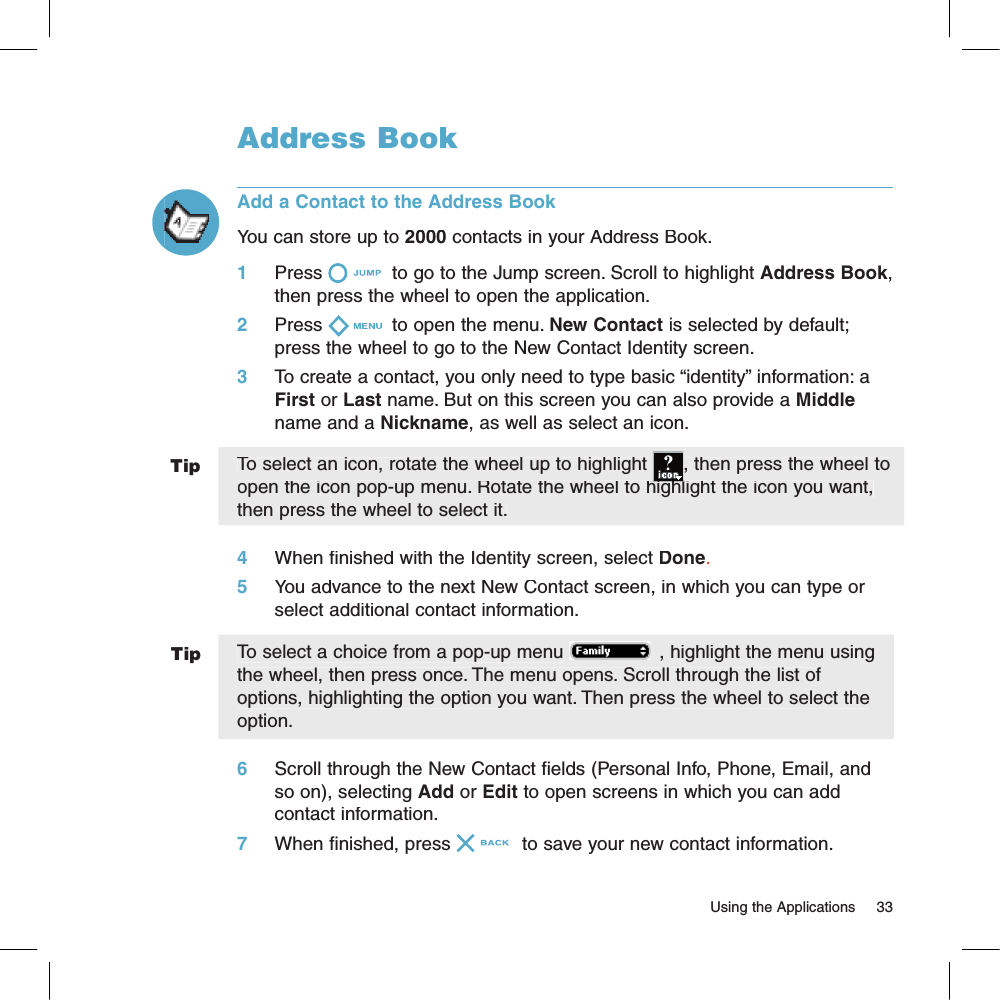 TipTipAddress BookAdd a Contact to the Address BookYou can store up to 2000 contacts in your Address Book.1     Press  to go to the Jump screen. Scroll to highlight Address Book, then press the wheel to open the application.2     Press  to open the menu. New Contact is selected by default; press the wheel to go to the New Contact Identity screen.3     To create a contact, you only need to type basic “identity” information: a First or Last name. But on this screen you can also provide a Middle name and a Nickname, as well as select an icon. To select an icon, rotate the wheel up to highlight , then press the wheel to open the icon pop-up menu. Rotate the wheel to highlight the icon you want, open the icon pop-up menu. Rotate the wheel to highlight the icon you want, then press the wheel to select it.4     When finished with the Identity screen, select Done.5     You advance to the next New Contact screen, in which you can type or select additional contact information.To select a choice from a pop-up menu , highlight the menu using the wheel, then press once. The menu opens. Scroll through the list of options, highlighting the option you want. Then press the wheel to select the option.6     Scroll through the New Contact fields (Personal Info, Phone, Email, and so on), selecting Add or Edit to open screens in which you can add contact information.7     When finished, press  to save your new contact information.                                                                                                                        Using the Applications    33