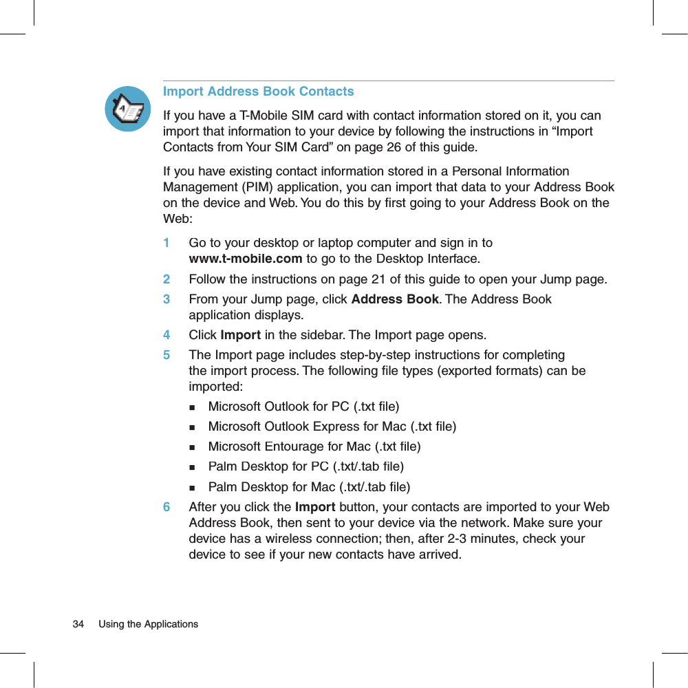 Import Address Book ContactsIf you have a T-Mobile SIM card with contact information stored on it, you can import that information to your device by following the instructions in “Import Contacts from Your SIM Card” on page 26 of this guide.If you have existing contact information stored in a Personal Information Management (PIM) application, you can import that data to your Address Book on the device and Web. You do this by first going to your Address Book on the Web:1     Go to your desktop or laptop computer and sign in to www.t-mobile.com to go to the Desktop Interface.2     Follow the instructions on page 21 of this guide to open your Jump page.3     From your Jump page, click Address Book. The Address Book application displays.4     Click Import in the sidebar. The Import page opens.5     The Import page includes step-by-step instructions for completing the import process. The following file types (exported formats) can be imported:n   Microsoft Outlook for PC (.txt file)n   Microsoft Outlook Express for Mac (.txt file)n   Microsoft Entourage for Mac (.txt file)n   Palm Desktop for PC (.txt/.tab file)n   Palm Desktop for Mac (.txt/.tab file)6     After you click the Import button, your contacts are imported to your Web Address Book, then sent to your device via the network. Make sure your device has a wireless connection; then, after 2-3 minutes, check your device to see if your new contacts have arrived.34     Using the Applications