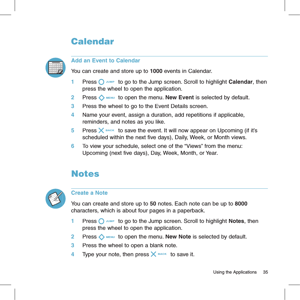 CalendarAdd an Event to CalendarYou can create and store up to 1000 events in Calendar. 1     Press  to go to the Jump screen. Scroll to highlight Calendar, then press the wheel to open the application.2     Press  to open the menu. New Event is selected by default.3     Press the wheel to go to the Event Details screen.4     Name your event, assign a duration, add repetitions if applicable, reminders, and notes as you like.5     Press  to save the event. It will now appear on Upcoming (if it’s scheduled within the next five days), Daily, Week, or Month views.6     To view your schedule, select one of the “Views” from the menu: Upcoming (next five days), Day, Week, Month, or Year.NotesCreate a NoteYou can create and store up to 50 notes. Each note can be up to 8000 characters, which is about four pages in a paperback.1     Press  to go to the Jump screen. Scroll to highlight Notes, then press the wheel to open the application.2     Press  to open the menu. New Note is selected by default.3     Press the wheel to open a blank note.4     Type your note, then press  to save it.                                                                                                                        Using the Applications    35