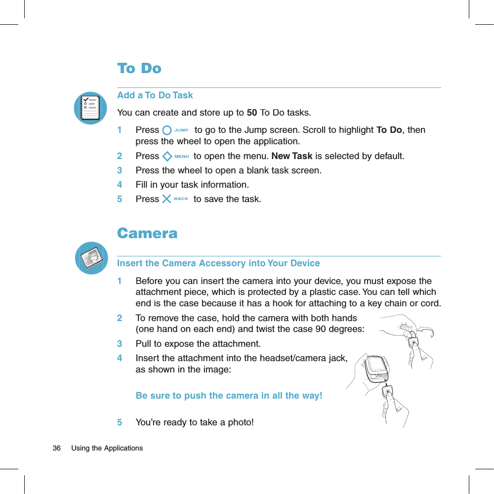 36     Using the ApplicationsTo DoAdd a To Do TaskYou can create and store up to 50 To Do tasks. 1     Press  to go to the Jump screen. Scroll to highlight To Do, then press the wheel to open the application.2     Press  to open the menu. New Task is selected by default.3     Press the wheel to open a blank task screen.4     Fill in your task information.5     Press  to save the task.CameraInsert the Camera Accessory into Your Device1     Before you can insert the camera into your device, you must expose the attachment piece, which is protected by a plastic case. You can tell which end is the case because it has a hook for attaching to a key chain or cord. 2     To remove the case, hold the camera with both hands (one hand on each end) and twist the case 90 degrees:3     Pull to expose the attachment.4     Insert the attachment into the headset/camera jack, as shown in the image:                  Be sure to push the camera in all the way!5     You’re ready to take a photo!