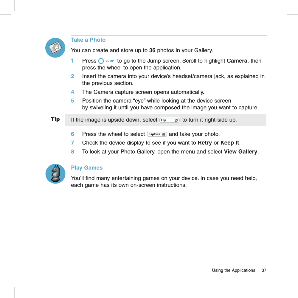 Tip                                                                                                                        Using the Applications    37Take a PhotoYou can create and store up to 36 photos in your Gallery. 1     Press  to go to the Jump screen. Scroll to highlight Camera, then press the wheel to open the application.2     Insert the camera into your device’s headset/camera jack, as explained in the previous section.                    4     The Camera capture screen opens automatically.5     Position the camera “eye” while looking at the device screen by swiveling it until you have composed the image you want to capture. If the image is upside down, select  to turn it right-side up.6     Press the wheel to select  and take your photo.7     Check the device display to see if you want to Retry or Keep It.8     To look at your Photo Gallery, open the menu and select View Gallery.Play GamesYou’ll find many entertaining games on your device. In case you need help, each game has its own on-screen instructions.