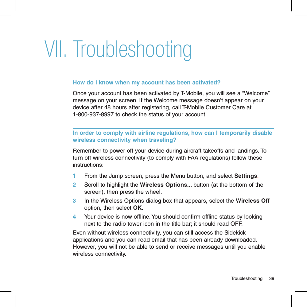 TroubleshootingHow do I know when my account has been activated?Once your account has been activated by T-Mobile, you will see a “Welcome” message on your screen. If the Welcome message doesn’t appear on your device after 48 hours after registering, call T-Mobile Customer Care at 1-800-937-8997 to check the status of your account.In order to comply with airline regulations, how can I temporarily disable wireless connectivity when traveling?Remember to power off your device during aircraft takeoffs and landings. To turn off wireless connectivity (to comply with FAA regulations) follow these instructions:1     From the Jump screen, press the Menu button, and select Settings.2     Scroll to highlight the Wireless Options... button (at the bottom of the screen), then press the wheel. 3     In the Wireless Options dialog box that appears, select the Wireless Off option, then select OK.4     Your device is now offline. You should confirm offline status by looking next to the radio tower icon in the title bar; it should read OFF.Even without wireless connectivity, you can still access the Sidekick applications and you can read email that has been already downloaded. However, you will not be able to send or receive messages until you enable wireless connectivity.                                                                                                                                   Troubleshooting    39VII.