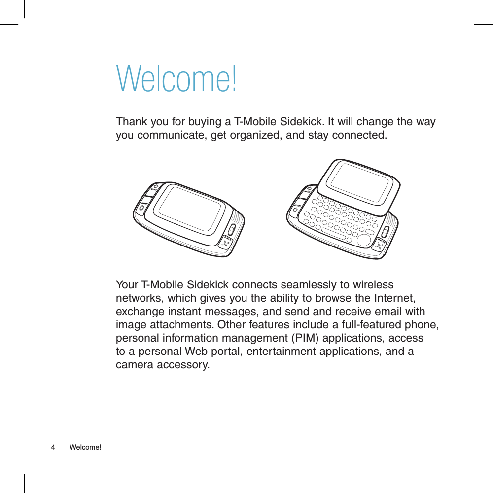 Welcome!Thank you for buying a T-Mobile Sidekick. It will change the way you communicate, get organized, and stay connected.Your T-Mobile Sidekick connects seamlessly to wireless networks, which gives you the ability to browse the Internet, exchange instant messages, and send and receive email with image attachments. Other features include a full-featured phone, personal information management (PIM) applications, access to a personal Web portal, entertainment applications, and a camera accessory. 4       Welcome!