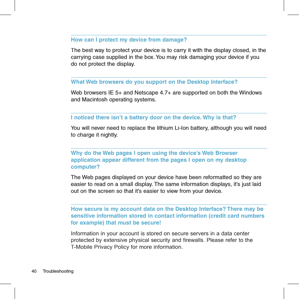 How can I protect my device from damage?The best way to protect your device is to carry it with the display closed, in the carrying case supplied in the box. You may risk damaging your device if you do not protect the display.What Web browsers do you support on the Desktop Interface?Web browsers IE 5+ and Netscape 4.7+ are supported on both the Windows and Macintosh operating systems.I noticed there isn’t a battery door on the device. Why is that?You will never need to replace the lithium Li-Ion battery, although you will need to charge it nightly. Why do the Web pages I open using the device’s Web Browser application appear different from the pages I open on my desktop computer?The Web pages displayed on your device have been reformatted so they are easier to read on a small display. The same information displays, it’s just laid out on the screen so that it’s easier to view from your device.How secure is my account data on the Desktop Interface? There may be sensitive information stored in contact information (credit card numbers for example) that must be secure!Information in your account is stored on secure servers in a data center protected by extensive physical security and firewalls. Please refer to the T-Mobile Privacy Policy for more information.40     Troubleshooting